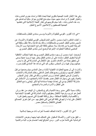‫المشروعات‬ ‫جدوى‬ ‫دضراسات‬ ‫كافة‬ ‫لبحث‬ ‫لجنة‬ ‫بتكوين‬ ‫الجمعية‬ ‫قامت‬ ‫الطاضر‬ ‫هذا‬ ‫وفي‬
‫أفضل‬ ‫واختياضر‬5‫على‬ ‫تساعدهم‬ ‫مالية‬ ‫جوائز‬ ‫الفائزين‬ ‫منح‬ ‫سيتم‬ ‫حيث‬ ،‫منهم‬ ‫دضراسات‬
‫تنظمها‬ ‫التى‬ ‫العلمية‬ ‫اللجنة‬ ‫إطاضر‬ ‫فى‬ ‫تكريمهم‬ ‫سيتم‬ ‫كما‬ ، ‫المشروعات‬ ‫هذه‬ ‫بدء‬
.‫المقبل‬ ‫السبوع‬ ‫والعلميين‬ ‫للصحفيين‬ ‫الجمعية‬
..............
‫في‬ *15‫بالمحـافظات‬ ‫الطفـل‬ ‫مـنتدى‬ ‫يؤسـس‬ ‫والمومة‬ ‫للطفولة‬ ‫القومي‬ ،‫أكتوبر‬
‫عن‬ ،‫والمومة‬ ‫للطفولة‬ ‫القومي‬ ‫للمجلس‬ ‫العام‬ ‫،المين‬ ‫محسن‬ ‫لمياء‬ ‫الدكتوضرة‬ ‫أعلنت‬ --
‫بـ‬ ‫لقاءها‬ ‫بعد‬ ‫وذلك‬ ،‫بالمحافظات‬ ‫المصرى‬ ‫الطفل‬ ‫منتدى‬ ‫تأسيس‬70‫في‬ ‫وطفلة‬ ‫طفل‬
‫من‬ ‫العمرية‬ ‫المرحلة‬10-14‫الضربعاء‬ ‫يوم‬ ،‫الجتماعية‬ ‫الشرائح‬ ‫لكافة‬ ‫،ممثلين‬ ‫سنة‬
.‫المصري‬ ‫الطفل‬ ‫منتدى‬ ‫أسس‬ ‫لوضع‬ ‫الجرائية‬ ‫الخطوات‬ ‫لمناقشة‬ ‫الماضى‬
‫التفاقية‬ ‫لمطالب‬ ‫تنفيذا‬ ‫يعد‬ ‫المصري‬ ‫للطفل‬ ‫منتدى‬ ‫وجود‬ ‫أن‬ ‫محسن‬ ‫لمياء‬ ‫أوضحت‬
‫يسعى‬ ‫عميقا‬ ‫تربويا‬ ‫جهدا‬ ‫يعتبر‬ ‫الطفل‬ ‫منتدى‬ ‫أن‬ ‫علي‬ ‫مشددة‬ ،‫الطفل‬ ‫لحقو ق‬ ‫الدولية‬
‫يمس‬ ‫ما‬ ‫كل‬ ‫في‬ ‫المشاضركة‬ ‫في‬ ‫الطفال‬ ‫حق‬ ‫لتعزيز‬ ‫الهداف‬ ‫من‬ ‫جملة‬ ‫تحقيق‬ ‫إلى‬
.‫بدوضره‬ ‫للقيام‬ ‫المنتدي‬ ‫هذا‬ ‫تساعد‬ ‫التي‬ ‫اليد‬ ‫سيكون‬ ‫المجلس‬ ‫وأن‬ ،‫فيها‬ ‫ويؤثر‬ ‫حياتهم‬
‫قبل‬ ‫من‬ ‫وضعها‬ ‫سيتم‬ ‫المنتدى‬ ‫وعمل‬ ‫لنشاء‬ ‫التنفيذية‬ ‫الخطوات‬ ‫جميع‬ ‫أن‬ ‫الي‬ ‫وأشاضرت‬
‫والنتخاب‬ ‫المشاضركة‬ ‫ونظام‬ ‫الداخلي‬ ‫العمل‬ ‫نظام‬ ‫وضع‬ ‫وسيتولون‬ ،‫أنفسهم‬ ‫الطفال‬
‫المجلس‬ ‫إيمان‬ ‫إطاضر‬ ‫في‬ ‫وذلك‬ ،‫المنتدى‬ ‫وضرؤى‬ ‫أهداف‬ ‫لتحقيق‬ ‫الزمني‬ ‫والجدول‬
‫في‬ ‫الستثماضر‬ ‫وأن‬ ،‫والمجتمع‬ ‫المة‬ ‫بقضايا‬ ‫مصر‬ ‫أطفال‬ ‫ومهاضرات‬ ‫وعي‬ ‫ضرفع‬ ‫بأهمية‬
‫النطا ق‬ ‫واسع‬ ‫إيجابي‬ ‫تأثير‬ ‫لها‬ ‫مستدامة‬ ‫نهضة‬ ‫إحداث‬ ‫إلى‬ ‫يؤدي‬ ‫الطفال‬ ‫مشاضركة‬
.‫والمجتمع‬ ‫والمدضرسة‬ ‫والسرة‬ ‫الطفل‬ ‫على‬
‫وضرش‬ ‫عقد‬ ‫من‬ ‫الهدف‬ ‫أن‬ ،‫بالمجلس‬ ‫والنوع‬ ‫التنمية‬ ‫وحدة‬ ‫،مدير‬ ‫اللفي‬ ‫سمية‬ ‫وقالت‬
‫الجتماعية‬ ‫القضايا‬ ‫في‬ ‫المشاضركة‬ ‫وآليات‬ ‫بحقوقهم‬ ‫الطفال‬ ‫وتوعية‬ ‫تدضريب‬ ‫هو‬ ‫العمل‬
‫قدضرة‬ ‫وتفعيل‬ ‫تمسهم‬ ‫التي‬ ‫القضايا‬ ‫كافة‬ ‫وطرح‬ ، ‫المختلفة‬ ‫والثقافية‬ ‫والقتصادية‬
‫المصالح‬ ‫تعزيز‬ ‫أجل‬ ‫من‬ ، ‫بهم‬ ‫تتعلق‬ ‫التي‬ ‫النواحي‬ ‫كافة‬ ‫في‬ ‫آضرائهم‬ ‫إبداء‬ ‫على‬ ‫الطفال‬
.‫مصر‬ ‫ولمستقبل‬ ‫للطفال‬ ‫الفضلى‬
................
‫في‬ *15‫إسلمية‬ ‫مرجعية‬ ‫ذات‬ ‫أحزاب‬ ‫لخمسة‬ ‫لتحالف‬ ‫العداد‬ ،‫أكتوبر‬
‫النتخابات‬ ‫وخوض‬ ‫بينهما‬ ‫فيما‬ ‫التحالف‬ ‫علي‬ ‫السلفيان‬ ‫والصالة‬ ‫النوضر‬ ‫حزبا‬ ‫اتفق‬ --
‫والتنمية‬ ‫البناء‬ ‫حزب‬ ‫انضمام‬ ‫أيضا‬ ‫المتوقع‬ ‫ومن‬ ، ‫النوضر‬ ‫حزب‬ ‫قائمة‬ ‫علي‬ ‫البرلمانية‬
 
