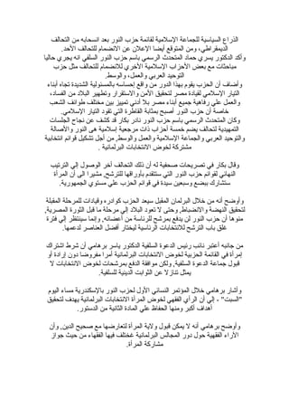 ‫التحالف‬ ‫من‬ ‫انسحابه‬ ‫بعد‬ ‫النور‬ ‫حزب‬ ‫لقائمة‬ ‫اللسلمية‬ ‫للجماعة‬ ‫السيالسية‬ ‫الذراع‬
.‫الحد‬ ‫للتحالف‬ ‫النضمام‬ ‫عن‬ ‫العل ن‬ ‫أيضا‬ ‫المتوقع‬ ‫ومن‬ ،‫الديمقراطي‬
‫حاليا‬ ‫يجري‬ ‫انه‬ ‫السلفي‬ ‫النور‬ ‫حزب‬ ‫بالسم‬ ‫الرلسمي‬ ‫المتحدث‬ ‫حماد‬ ‫يسري‬ ‫الدكتور‬ ‫وأكد‬
‫حزب‬ ‫مثل‬ ‫للتحالف‬ ‫للنضمام‬ ‫الرخري‬ ‫اللسلمية‬ ‫الحزاب‬ ‫بعض‬ ‫مع‬ ‫مباحثات‬
.‫والولسط‬ ،‫والعمل‬ ‫العربي‬ ‫التوحيد‬
‫أبناء‬ ‫تجاه‬ ‫الشديدة‬ ‫بالمسئولية‬ ‫إحسالسه‬ ‫واقع‬ ‫من‬ ‫الدور‬ ‫بهذا‬ ‫يقوم‬ ‫الحزب‬ ‫أ ن‬ ‫وأضاف‬
،‫الفساد‬ ‫من‬ ‫البلد‬ ‫وتطهير‬ ‫واللستقرار‬ ‫المن‬ ‫لتحقيق‬ ‫مصر‬ ‫لقيادة‬ ‫اللسلمي‬ ‫التيار‬
‫الشعب‬ ‫طوائف‬ ‫مختلف‬ ‫بين‬ ‫تمييز‬ ‫أدني‬ ‫بل‬ ‫مصر‬ ‫أبناء‬ ‫جميع‬ ‫رفاهية‬ ‫علي‬ ‫والعمل‬
.‫اللسلمي‬ ‫التيار‬ ‫تقود‬ ‫التي‬ ‫القاطرة‬ ‫بمثابة‬ ‫أصبح‬ ‫النور‬ ‫حزب‬ ‫أ ن‬ ‫رخاصة‬
‫الجلسات‬ ‫نجاح‬ ‫عن‬ ‫كشف‬ ‫قد‬ ‫بكار‬ ‫نادر‬ ‫النور‬ ‫حزب‬ ‫بالسم‬ ‫الرلسمي‬ ‫المتحدث‬ ‫وكا ن‬
‫والصالة‬ ‫النور‬ ‫هى‬ ‫إلسلمية‬ ‫مرجعية‬ ‫ذات‬ ‫أحزاب‬ ‫رخمسة‬ ‫يضم‬ ‫لتحالف‬ ‫التمهيدية‬
‫انتخابية‬ ‫قوائم‬ ‫تشكيل‬ ‫أجل‬ ‫من‬ ,‫والولسط‬ ‫والعمل‬ ‫اللسلمية‬ ‫والجماعة‬ ‫العربي‬ ‫والتوحيد‬
. ‫البرلمانية‬ ‫النتخابات‬ ‫لخوض‬ ‫مشتركة‬
‫الترتيب‬ ‫إلي‬ ‫الوصول‬ ‫أرخر‬ ‫التحالف‬ ‫ذلك‬ ‫أ ن‬ ‫له‬ ‫صحفية‬ ‫تصريحات‬ ‫في‬ ‫بكار‬ ‫وقال‬
‫المرأة‬ ‫أ ن‬ ‫الى‬ ‫مشيرا‬ ,‫للترشح‬ ‫بأوراقها‬ ‫لستتقدم‬ ‫التي‬ ‫النور‬ ‫حزب‬ ‫لقوائم‬ ‫النهائي‬
.‫الجمهورية‬ ‫مستوي‬ ‫علي‬ ‫الحزب‬ ‫قوائم‬ ‫في‬ ‫لسيدة‬ ‫ولسبعين‬ ‫ببضع‬ ‫لستشارك‬
‫المقبلة‬ ‫للمرحلة‬ ‫وقيادات‬ ‫كوادره‬ ‫الحزب‬ ‫لسيعد‬ ‫المقبل‬ ‫البرلما ن‬ ‫رخلل‬ ‫من‬ ‫أنه‬ ‫وأوضح‬
,‫المصرية‬ ‫الثورة‬ ‫قبل‬ ‫ما‬ ‫مرحلة‬ ‫إلي‬ ‫البلد‬ ‫تعود‬ ‫ل‬ ‫وحتى‬ ,‫والنضباط‬ ‫النهضة‬ ‫لتحقيق‬
‫فترة‬ ‫إلي‬ ‫لسينتظر‬ ‫وإنما‬ ,‫أعضائه‬ ‫من‬ ‫للرئالسة‬ ‫بمرشح‬ ‫يدفع‬ ‫لن‬ ‫النور‬ ‫حزب‬ ‫أ ن‬ ‫منوها‬
.‫لدعمها‬ ‫العناصر‬ ‫أفضل‬ ‫ليختار‬ ‫الرئالسية‬ ‫للنتخابات‬ ‫الترشح‬ ‫باب‬ ‫غلق‬
‫اشتراك‬ ‫شرط‬ ‫أ ن‬ ‫برهامي‬ ‫يالسر‬ ‫الدكتور‬ ‫السلفية‬ ‫الدعوة‬ ‫رئيس‬ ‫نائب‬ ‫أعتبر‬ ‫جانبه‬ ‫من‬
‫أو‬ ‫إرادة‬ ‫دو ن‬ ‫مفروضا‬ ‫أمرا‬ ‫البرلمانية‬ ‫النتخابات‬ ‫لخوض‬ ‫الحزبية‬ ‫القائمة‬ ‫في‬ ‫إمرأة‬
‫ل‬ ‫النتخابات‬ ‫لخوض‬ ‫بمرشحات‬ ‫الدفع‬ ‫موافقة‬ ‫ولكن‬ ,‫السلفية‬ ‫الدعوة‬ ‫جماعة‬ ‫قبول‬
.‫للسلفية‬ ‫الدينية‬ ‫الثوابت‬ ‫عن‬ ‫تنازل‬ ‫يمثل‬
‫اليوم‬ ‫مساء‬ ‫باللسكندرية‬ ‫النور‬ ‫لحزب‬ ‫الول‬ ‫النسائي‬ ‫المؤتمر‬ ‫رخلل‬ ‫برهامي‬ ‫وأشار‬
‫لتحقيق‬ ‫يهدف‬ ‫البرلمانية‬ ‫النتخابات‬ ‫المرأة‬ ‫لخوض‬ ‫الفقهي‬ ‫الرأي‬ ‫أ ن‬ ‫إلي‬ - "‫"السبت‬
.‫الدلستور‬ ‫من‬ ‫الثانية‬ ‫المادة‬ ‫علي‬ ‫الحفاظ‬ ‫ومنها‬ ‫أكبر‬ ‫أهداف‬
‫وأ ن‬ ,‫الدين‬ ‫صحيح‬ ‫مع‬ ‫لتعارضها‬ ‫المرأة‬ ‫ولية‬ ‫قبول‬ ‫يمكن‬ ‫ل‬ ‫أنه‬ ‫برهامي‬ ‫وأوضح‬
‫جواز‬ ‫حيث‬ ‫من‬ ‫الفقهاء‬ ‫فيها‬ ‫غختلف‬ ‫البرلمانية‬ ‫المجالس‬ ‫دور‬ ‫حول‬ ‫الفقهية‬ ‫الراء‬
.‫المرأة‬ ‫مشاركة‬
 