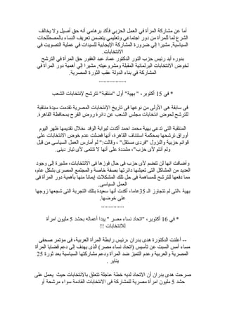 ‫يخالف‬ ‫ول‬ ‫أصيل‬ ‫حق‬ ‫أنه‬ ‫برهامي‬ ‫فأكد‬ ‫الحزبي‬ ‫العمل‬ ‫في‬ ‫المرأة‬ ‫مشاركة‬ ‫عن‬ ‫أما‬
‫بالمصطلحات‬ ‫النساء‬ ‫تعريف‬ ‫يتضمن‬ ‫وتعليمي‬ ‫اجتماعي‬ ‫دور‬ ‫من‬ ‫للمرأة‬ ‫لما‬ ‫الشرع‬
‫في‬ ‫التصويت‬ ‫عملية‬ ‫في‬ ‫للسيدات‬ ‫اليجابية‬ ‫المشاركة‬ ‫ضرورة‬ ‫إلي‬ ‫مشيرا‬ ,‫السيالسية‬
.‫النتخابات‬
‫الترشح‬ ‫في‬ ‫المرأة‬ ‫حق‬ ‫الغفور‬ ‫عبد‬ ‫عماد‬ ‫الدكتور‬ ‫النور‬ ‫حزب‬ ‫رئيس‬ ‫أيد‬ ‫بدوره‬
‫في‬ ‫المرأة‬ ‫دور‬ ‫أهمية‬ ‫إلي‬ ‫مشيرا‬ ,‫ومشروعيته‬ ‫المقبلة‬ ‫البرلمانية‬ ‫النتخابات‬ ‫لخوض‬
.‫المصرية‬ ‫الثورة‬ ‫عقب‬ ‫الدولة‬ ‫بناء‬ ‫في‬ ‫المشاركة‬
..................
‫في‬ *15‫الشعب‬ ‫لنتخابات‬ ‫تترشح‬ "‫"منتقبة‬ ‫أول‬ "‫بهية‬ " ،‫أكتوبر‬
‫منتقبة‬ ‫لسيدة‬ ‫تقدمت‬ ‫المصرية‬ ‫النتخابات‬ ‫تاريخ‬ ‫فى‬ ‫نوعها‬ ‫من‬ ‫الولى‬ ‫هى‬ ‫لسابقة‬ ‫فى‬
.‫القاهرة‬ ‫بمحافظة‬ ‫الفرج‬ ‫روض‬ ‫دائرة‬ ‫عن‬ ‫الشعب‬ ‫مجلس‬ ‫انتخابات‬ ‫لحوض‬ ‫للترشح‬
‫اليوم‬ ‫ظهر‬ ‫تقديمها‬ ‫،رخلل‬ ‫الوفد‬ ‫لبوابة‬ ‫أكدت‬ ‫احمد‬ ‫محمد‬ ‫بهية‬ ‫تدعى‬ ‫التى‬ ‫المنتقبة‬
‫على‬ ‫النتخابات‬ ‫رخوض‬ ‫عدم‬ ‫فضلت‬ ‫أنها‬ ،‫القاهرة‬ ‫الستئناف‬ ‫بمحكمة‬ ‫ترشحها‬ ‫أوراق‬
‫قبل‬ ‫من‬ ‫السيالسى‬ ‫العمل‬ ‫أمارس‬ ‫لم‬ ":‫وقالت‬ ، "‫مستقل‬ ‫"فردى‬ ‫والنزول‬ ‫حزبية‬ ‫قوائم‬
.‫دينى‬ ‫تيار‬ ‫لى‬ ‫تنتمى‬ ‫ل‬ ‫أنها‬ ‫على‬ ‫مشددة‬ ،"‫حزب‬ ‫لى‬ ‫م‬ِ ‫أنت‬ ‫ولم‬
‫وجود‬ ‫إلى‬ ‫مشيرة‬ ،‫النتخابات‬ ‫فى‬ ‫فوزها‬ ‫حال‬ ‫فى‬ ‫حزب‬ ‫لى‬ ‫تنضم‬ ‫لن‬ ‫انها‬ ‫وأضافت‬
،‫عام‬ ‫بشكل‬ ‫المصرى‬ ‫والمجتمع‬ ‫رخاصة‬ ‫بصفة‬ ‫دائرتها‬ ‫تعيشها‬ ‫التى‬ ‫المشاكل‬ ‫من‬ ‫العديد‬
‫فى‬ ‫المرأة‬ ‫دور‬ ‫بأهمية‬ ‫منها‬ ‫ا‬ً ‫إيمان‬ ‫المشكلت‬ ‫تلك‬ ‫حل‬ ‫فى‬ ‫للمساهمة‬ ‫للترشح‬ ‫دفعها‬ ‫مما‬
.‫السيالسى‬ ‫العمل‬
‫الـ‬ ‫تتجاوز‬ ‫لم‬ ‫،التى‬ ‫بهية‬35‫زوجها‬ ‫شجعها‬ ‫التى‬ ‫التجربة‬ ‫بتلك‬ ‫لسعيدة‬ ‫أنها‬ ‫أكدت‬ ،‫عاما‬
.‫رخوضها‬ ‫على‬
...............
‫في‬ *16‫بحشد‬ ‫أعماله‬ ‫يبدا‬ " ‫مصر‬ ‫نساء‬ ‫"اتحاد‬ ،‫أكتوبر‬5‫امرأة‬ ‫مليو ن‬
!! ‫للنتخابات‬
‫صحفى‬ ‫مؤتمر‬ ‫فى‬ ،‫العربية‬ ‫المرأة‬ ‫رابطة‬ ‫،رئيس‬ ‫بدرا ن‬ ‫هدى‬ ‫الدكتورة‬ ‫أعلنت‬ --
‫المرأة‬ ‫قضايا‬ ‫دعم‬ ‫إلى‬ ‫يهدف‬ ‫الذى‬ (‫مصر‬ ‫نساء‬ ‫)اتحاد‬ ‫تألسيس‬ ‫عن‬ ‫السبت‬ ‫أمس‬ ‫مساء‬
‫ثورة‬ ‫بعد‬ ‫السيالسية‬ ‫مشاركتها‬ ‫ودعم‬ ‫المرأة‬ ‫ضد‬ ‫التميز‬ ‫وعدم‬ ‫والعربية‬ ‫المصرية‬25
. ‫يناير‬
‫على‬ ‫يعمل‬ ‫حيث‬ ‫بالنتخابات‬ ‫تتعلق‬ ‫عاجلة‬ ‫رخطة‬ ‫لديه‬ ‫التحاد‬ ‫أ ن‬ ‫بدرا ن‬ ‫هدى‬ ‫صرحت‬
‫حشد‬5‫أو‬ ‫مرشحة‬ ‫لسواء‬ ‫القادمة‬ ‫النتخابات‬ ‫فى‬ ‫للمشاركة‬ ‫مصرية‬ ‫امرأة‬ ‫مليو ن‬
 