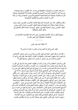 :‫جمعيات‬ ‫ومنها‬ ،‫الكتيب‬ ‫هذا‬ ‫إصدار‬ ‫فى‬ ‫الحقوقية‬ ‫الجمعيات‬ ‫من‬ ‫العديد‬ ‫وتشاركت‬
‫جمعية‬ ،‫المجتمعية‬ ‫بالمشاركة‬ ‫للنهوض‬ ‫المصرية‬ ‫المؤسسة‬ ،‫الجديدة‬ ‫المرأة‬ ‫مؤسسة‬
‫لرعاية‬ ‫بورفؤاد‬ ‫جمعية‬ ،‫بالسويس‬ ‫المجتمع‬ ‫لتنمية‬ ‫السواحلية‬ ‫جمعية‬ ،‫والتنمية‬ ‫المرأة‬
.‫الشخصية‬ ‫للحقوق‬ ‫المصرية‬ ‫المبادرة‬ ،‫السرة‬
‫وجود‬ :‫منها‬ ،‫الجنسى‬ ‫التحرش‬ ‫ظاهرة‬ ‫لمواجهة‬ ‫السياسات‬ ‫من‬ ‫ا‬ً ‫عدد‬ ‫الكتيب‬ ‫واقترح‬
‫يجرم‬ ‫قانون‬ ‫إصدار‬ ،‫الجنسى‬ ‫العنف‬ ‫لمواجهة‬ ‫إستراتيجية‬ ‫وخطة‬ ‫وطنية‬ ‫سياسية‬
‫فى‬ ‫العاملين‬ ‫لنقل‬ ‫خاصة‬ ‫أتوبيسات‬ ‫توفير‬ ،‫للجنسين‬ ‫الحماية‬ ‫ويوفر‬ ‫الجنسى‬ ‫العنف‬
.‫المختلفة‬ ‫العمل‬ ‫أماكن‬
‫من‬ ‫والنفسية‬ ‫القانونية‬ ‫المساعدة‬ ‫على‬ ‫للحصول‬ ‫التصال‬ ‫وسائل‬ ‫الدليل‬ ‫ويتيح‬
.‫بالمرأة‬ ‫تعنى‬ ‫التى‬ ‫الحقوقية‬ ‫المنظمات‬
...............
‫الدين‬ ‫بهاء‬ ‫ذياد‬ ‫مقالة‬ **
‫خاسرة؟‬ ‫أم‬ ‫فائزة‬ ..‫الثورة‬ ‫من‬ ‫المصرية‬ ‫المرأة‬ ‫تخرج‬ ‫كيف‬
‫التشخاص‬ ‫بمعنى‬ ‫ليس‬ ،‫وخاسرون‬ ‫فائزون‬ ‫كبير‬ ‫اجتماعى‬ ‫تغيير‬ ‫وكل‬ ‫ثورة‬ ‫لكل‬ --
‫المرأة‬ ‫تخرج‬ ‫فهل‬ .‫الجتماعية‬ ‫والفئات‬ ‫والطبقات‬ ‫الجماعات‬ ‫بمفهوم‬ ‫وإنما‬ ،‫بذواتهم‬
‫كثيرا؟‬ ‫وضعها‬ ‫يتغير‬ ‫ل‬ ‫أم‬ ‫خاسرة‬ ‫أم‬ ‫يناير‬ ‫ثورة‬ ‫من‬ ‫فائزة‬ ‫المصرية‬
‫الثورة‬ ‫فى‬ ‫تشاركن‬ ‫المصريات‬ ‫والفتيات‬ ‫النساء‬ ‫أن‬ ‫برغم‬ ‫أنه‬ ‫لعتقادى‬ ‫السؤال‬ ‫أطرح‬
‫الجديدة‬ ‫السياسية‬ ‫والتيارات‬ ‫الحزاب‬ ‫وأن‬ ،‫التضحيات‬ ‫ذات‬ ‫وقدمن‬ ‫تماما‬ ‫الرجال‬ ‫مثل‬
‫ضرورة‬ ‫على‬ ‫تتفق‬ ‫الحزبية‬ ‫البرامج‬ ‫جميع‬ ‫وأن‬ ،‫النساء‬ ‫من‬ ‫ملموسة‬ ‫مشاركة‬ ‫تشهدت‬ ‫قد‬
‫فى‬ ‫أنه‬ ‫إل‬ ،‫الرجل‬ ‫وبين‬ ‫بينها‬ ‫المساواة‬ ‫وتؤكد‬ ‫المجتمع‬ ‫فى‬ ‫المرأة‬ ‫وضع‬ ‫تحسين‬
‫والكثير‬ ‫بل‬ ،‫كبير‬ ‫بتحسن‬ ‫مبشرا‬ ‫يبدو‬ ‫ل‬ ‫الن‬ ‫إلى‬ ‫المرأة‬ ‫وضع‬ ‫فإن‬ ‫الجمالى‬ ‫الميزان‬
‫متشابهة‬ ‫الحزاب‬ ‫برامج‬ ‫فإن‬ ‫السياسى‬ ‫الجانب‬ ‫على‬ .‫تراجعه‬ ‫على‬ ‫تدل‬ ‫الشواهد‬ ‫من‬
‫تحقق‬ ‫واضحة‬ ‫مواقف‬ ‫أو‬ ‫محددة‬ ‫أفكار‬ ‫طرح‬ ‫دون‬ ‫للمرأة‬ ‫المؤيد‬ ‫الكلم‬ ‫ذات‬ ‫وتكرر‬
‫ومتواضعة‬ ‫تشكلية‬ «‫بـ»كوتة‬ ‫الكتفاء‬ ‫على‬ ‫متفق‬ ‫والجميع‬ ،‫الواقع‬ ‫أرض‬ ‫على‬ ‫جديدا‬
‫الحكومى‬ ‫ــ‬ ‫مصر‬ ‫فى‬ ‫السياسى‬ ‫العمل‬ ‫وممارسات‬ ،‫المقبلة‬ ‫البرلمانية‬ ‫النتخابات‬ ‫فى‬
‫فى‬ ‫الدائرة‬ ‫والمناقشات‬ ‫المفاوضات‬ ‫متابعة‬ ‫ويكفى‬ .‫المرأة‬ ‫تنصف‬ ‫ل‬ ‫ــ‬ ‫معا‬ ‫والمعارض‬
‫سوى‬ ‫النساء‬ ‫من‬ ‫فيها‬ ‫يشارك‬ ‫ل‬ ‫والتى‬ ‫النتخابات‬ ‫قانون‬ ‫تعديل‬ ‫حول‬ ‫الماضية‬ ‫السابيع‬
‫يخص‬ ‫الموضوع‬ ‫بينما‬ ،‫الرجال‬ ‫عشرات‬ ‫ضمن‬ ‫الواحدة‬ ‫اليد‬ ‫أصابع‬ ‫يتجاوز‬ ‫ل‬ ‫عدد‬
‫الساحة‬ ‫على‬ ‫هذا‬ .‫بقليلت‬ ‫لسن‬ ‫المشاركة‬ ‫على‬ ‫القادرات‬ ‫والنساء‬ ،‫بأكمله‬ ‫الوطن‬
،‫الطاعة‬ ‫بيت‬ ‫عن‬ ‫للحديث‬ ‫عودة‬ ‫نشهد‬ ‫فإننا‬ ‫الجتماعى‬ ‫الواقع‬ ‫فى‬ ‫أما‬ .‫السياسية‬
‫ظاهرة‬ ‫فى‬ ‫مقلقا‬ ‫وتزايدا‬ ،‫السرة‬ ‫محاكم‬ ‫وعلى‬ ‫الخلع‬ ‫قانون‬ ‫على‬ ‫تشديدا‬ ‫وهجوما‬
 