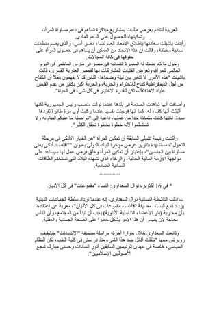 ،‫المرأة‬ ‫مساواة‬ ‫دعم‬ ‫فى‬ ‫تساهم‬ ‫مبتكرة‬ ‫بمشاريع‬ ‫طلبات‬ ‫بعرض‬ ‫للتقدم‬ ‫العربية‬
.‫المادى‬ ‫الدعم‬ ‫على‬ ‫للحصول‬ ،‫وتمكينها‬
‫منظمات‬ ‫يضم‬ ‫والذى‬ ،‫أمس‬ ‫مصر‬ ‫لنساء‬ ‫العام‬ ‫التحاد‬ ‫بإطلق‬ ‫لسعادتها‬ ‫باشيلت‬ ‫وأبدت‬
‫على‬ ‫المرأة‬ ‫حصول‬ ‫فى‬ ‫يساهم‬ ‫أ ن‬ ‫الممكن‬ ‫من‬ ‫التحاد‬ ‫هذا‬ ‫إ ن‬ ‫وقالت‬ ،‫مختلفة‬ ‫نسائية‬
.‫المجالت‬ ‫كافة‬ ‫فى‬ ‫حقوقها‬
‫اليوم‬ ‫فى‬ ‫الماضى‬ ‫مارس‬ ‫فى‬ ‫مصر‬ ‫فى‬ ‫النسائية‬ ‫المسيرة‬ ‫له‬ ‫تعرضت‬ ‫ما‬ ‫وحول‬
‫قالت‬ ،‫القسرى‬ ‫العذرية‬ ‫لفحص‬ ‫بها‬ ‫المشاركات‬ ‫الفتيات‬ ‫وتعرض‬ ،‫للمرأة‬ ‫العالمى‬
‫الكفاح‬ ‫أ ن‬ ‫فعل‬ ‫يفهمو ن‬ ‫ل‬ ‫قد‬ ‫الناس‬ ،‫وضحاها‬ ‫ليلة‬ ‫بين‬ ‫تتغير‬ ‫ل‬ ‫المور‬ ‫"هذه‬ ‫باشيلت‬
‫القبض‬ ‫عدم‬ ‫من‬ ‫بكثير‬ ‫أكبر‬ ‫والحرية‬ ،‫والحرية‬ ‫للحترام‬ ‫كفاح‬ ‫الديمقراطية‬ ‫أجل‬ ‫من‬
."‫الحياة‬ ‫فى‬ ‫شىء‬ ‫كل‬ ‫فى‬ ‫الرختيار‬ ‫للقدرة‬ ‫لكن‬ ،‫لرختلفك‬ ‫عليك‬
‫لكنها‬ ‫الجمهورية‬ ‫رئيس‬ ‫منصب‬ ‫تولت‬ ‫عندما‬ ‫بلدها‬ ‫فى‬ ‫الصدمة‬ ‫شاهدت‬ ‫أنها‬ ‫وأضافت‬
‫تقودها‬ ‫طائرة‬ ‫مرة‬ ‫أول‬ ‫ركبت‬ ‫عندما‬ ‫نفسها‬ ‫فوجئت‬ ‫أنها‬ ‫كما‬ ،‫له‬ ‫كفء‬ ‫أنها‬ ‫أثبتت‬
‫ول‬ ‫به‬ ‫القيام‬ ‫عليكم‬ ‫ما‬ ‫"مواصلة‬ ‫إلى‬ ‫داعية‬ ،‫عملها‬ ‫من‬ ‫جدا‬ ‫متمكنة‬ ‫كانت‬ ‫لكنها‬ ،‫لسيدة‬
."‫الكثير‬ ‫نحقق‬ ‫بخطوة‬ ‫رخطوة‬ ‫لنه‬ ‫تستسلموا‬
‫مرحلة‬ ‫فى‬ ‫الذكى‬ ‫الخيار‬ ‫"هو‬ ‫المرأة‬ ‫تمكين‬ ‫أ ن‬ ‫السابقة‬ ‫تشيلى‬ ‫رئيسة‬ ‫وأكدت‬
‫يعنى‬ ‫أذكى‬ ‫""اقتصاد‬ ‫بعنوا ن‬ ‫الدولى‬ ‫للبنك‬ ‫مؤرخرا‬ ‫عرض‬ ‫بتقرير‬ ‫مستشهدة‬ ،"‫التحول‬
‫على‬ ‫لسيساعد‬ ‫لها‬ ‫عمل‬ ‫فرص‬ ‫ورخلق‬ ‫المرأة‬ ‫تمكين‬ ‫أ ن‬ ‫بإعتبار‬ ،"‫الجنسين‬ ‫بين‬ ‫مساواة‬
‫الطاقات‬ ‫تستخدم‬ ‫التى‬ ‫البلد‬ ‫تشهده‬ ‫الذى‬ ‫والررخاء‬ ،‫الحالية‬ ‫المالية‬ ‫الزمة‬ ‫مواجهة‬
.‫الضائعة‬ ‫النسائية‬
..............
‫في‬ *16‫الديا ن‬ ‫كل‬ ‫فى‬ "‫"مقموعات‬ ‫النساء‬ :‫السعداوى‬ ‫نوال‬ ،‫أكتوبر‬
‫الدينية‬ ‫الجماعات‬ ‫لسلطة‬ ‫تزداد‬ ‫عندما‬ ‫إنه‬ ،‫السعداوى‬ ‫نوال‬ ‫النسائية‬ ‫الناشطة‬ ‫قالت‬ --
‫اعتقادها‬ ‫عن‬ ‫معربة‬ ،"‫الديا ن‬ ‫كل‬ ‫فى‬ ‫مقموعات‬ ‫"فالنساء‬ ‫مضيفة‬ ،‫النساء‬ ‫قمع‬ ‫يزداد‬
‫الناس‬ ‫وأ ن‬ ،‫المجتمع‬ ‫من‬ ‫تبدأ‬ ‫أ ن‬ ‫يجب‬ (‫النثوية‬ ‫التنالسلية‬ ‫العضاء‬ ‫)بتر‬ ‫محاربة‬ ‫بأ ن‬
.‫والعقلية‬ ‫الجسدية‬ ‫الصحة‬ ‫على‬ ‫رخطرا‬ ‫يشكل‬ ‫المر‬ ‫هذا‬ ‫أ ن‬ ‫يفهموا‬ ‫ل ن‬ ‫بحاجة‬
‫جينيفيف‬ "‫"الندبندنت‬ ‫صحيفة‬ ‫مرالسلة‬ ‫أجرته‬ ‫حوارا‬ ‫رخلل‬ ‫السعداوى‬ ‫وتابعت‬
‫النظام‬ ‫لكن‬ ،‫الطب‬ ‫كلية‬ ‫فى‬ ‫درالستى‬ ‫منذ‬ ‫الشىء‬ ‫هذا‬ ‫ضد‬ ‫أقاتل‬ ‫"ظللت‬ ‫معها‬ ‫روبرتس‬
‫شجع‬ ‫مبارك‬ ‫وحسنى‬ ‫السادات‬ ‫أنور‬ ‫السابقين‬ ‫الرئيسين‬ ‫عهدى‬ ‫فى‬ ‫رخاصة‬ ،‫السيالسى‬
."‫اللسلميين‬ ‫الصوليين‬
 