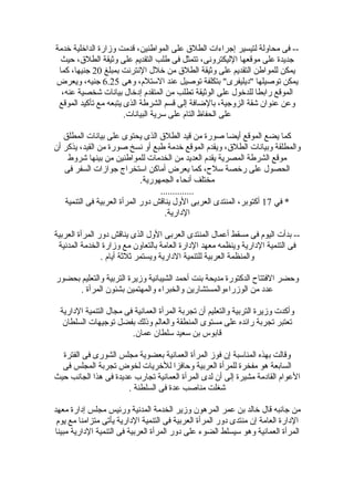 ‫رخدمة‬ ‫الدارخلية‬ ‫وزارة‬ ‫قدمت‬ ،‫المواطنين‬ ‫على‬ ‫الطلق‬ ‫إجراءات‬ ‫لتيسير‬ ‫محاولة‬ ‫فى‬ --
‫حيث‬ ،‫الطلق‬ ‫وثيقة‬ ‫على‬ ‫التقديم‬ ‫طلب‬ ‫فى‬ ‫تتمثل‬ ،‫الليكترونى‬ ‫موقعها‬ ‫على‬ ‫جديدة‬
‫بمبلغ‬ ‫النترنت‬ ‫رخلل‬ ‫من‬ ‫الطلق‬ ‫وثيقة‬ ‫على‬ ‫التقديم‬ ‫للمواطن‬ ‫يمكن‬20‫كما‬ ،‫جنيها‬
‫وهى‬ ،‫اللستلم‬ ‫عند‬ ‫توصيل‬ ‫بتكلفة‬ "‫"ديليفرى‬ ‫توصيلها‬ ‫يمكن‬6.25‫ويعرض‬ ،‫جنيه‬
،‫عنه‬ ‫شخصية‬ ‫بيانات‬ ‫إدرخال‬ ‫المتقدم‬ ‫من‬ ‫تطلب‬ ‫الوثيقة‬ ‫على‬ ‫للدرخول‬ ‫رابطا‬ ‫الموقع‬
‫الموقع‬ ‫تأكيد‬ ‫مع‬ ‫يتبعه‬ ‫الذى‬ ‫الشرطة‬ ‫قسم‬ ‫إلى‬ ‫بالضافة‬ ،‫الزوجية‬ ‫شقة‬ ‫عنوا ن‬ ‫وعن‬
.‫البيانات‬ ‫لسرية‬ ‫على‬ ‫التام‬ ‫الحفاظ‬ ‫على‬
‫المطلق‬ ‫بيانات‬ ‫على‬ ‫يحتوى‬ ‫الذى‬ ‫الطلق‬ ‫قيد‬ ‫من‬ ‫صورة‬ ‫أيضا‬ ‫الموقع‬ ‫يضع‬ ‫كما‬
‫أ ن‬ ‫يذكر‬ ،‫القيد‬ ‫من‬ ‫صورة‬ ‫نسخ‬ ‫أو‬ ‫طبع‬ ‫رخدمة‬ ‫الموقع‬ ‫ويقدم‬ ،‫الطلق‬ ‫وبيانات‬ ‫والمطلقة‬
‫شروط‬ ‫بينها‬ ‫من‬ ‫للمواطنين‬ ‫الخدمات‬ ‫من‬ ‫العديد‬ ‫يقدم‬ ‫المصرية‬ ‫الشرطة‬ ‫موقع‬
‫فى‬ ‫السفر‬ ‫جوازات‬ ‫الستخراج‬ ‫أماكن‬ ‫يعرض‬ ‫كما‬ ،‫لسلح‬ ‫ررخصة‬ ‫على‬ ‫الحصول‬
.‫الجمهورية‬ ‫أنحاء‬ ‫مختلف‬
..............
‫في‬ *17‫التنمية‬ ‫فى‬ ‫العربية‬ ‫المرأة‬ ‫دور‬ ‫يناقش‬ ‫الول‬ ‫العربى‬ ‫المنتدى‬ ،‫أكتوبر‬
.‫الدارية‬
‫العربية‬ ‫المرأة‬ ‫دور‬ ‫يناقش‬ ‫الذى‬ ‫الول‬ ‫العربى‬ ‫المنتدى‬ ‫أعمال‬ ‫مسقط‬ ‫فى‬ ‫اليوم‬ ‫بدأت‬ --
‫المدنية‬ ‫الخدمة‬ ‫وزارة‬ ‫مع‬ ‫بالتعاو ن‬ ‫العامة‬ ‫الدارة‬ ‫معهد‬ ‫وينظمه‬ ‫الدارية‬ ‫التنمية‬ ‫فى‬
. ‫أيام‬ ‫ثلثة‬ ‫ويستمر‬ ‫الدارية‬ ‫للتنمية‬ ‫العربية‬ ‫والمنظمة‬
‫بحضور‬ ‫والتعليم‬ ‫التربية‬ ‫وزيرة‬ ‫الشيبانية‬ ‫أحمد‬ ‫بنت‬ ‫مديحة‬ ‫الدكتورة‬ ‫الفتتاح‬ ‫وحضر‬
. ‫المرأة‬ ‫بشئو ن‬ ‫والمهتمين‬ ‫والخبراء‬ ‫الوزراءوالمستشارين‬ ‫من‬ ‫عدد‬
‫الدارية‬ ‫التنمية‬ ‫مجال‬ ‫فى‬ ‫العمانية‬ ‫المرأة‬ ‫تجربة‬ ‫أ ن‬ ‫والتعليم‬ ‫التربية‬ ‫وزيرة‬ ‫وأكدت‬
‫السلطا ن‬ ‫توجيهات‬ ‫بفضل‬ ‫وذلك‬ ‫والعالم‬ ‫المنطقة‬ ‫مستوى‬ ‫على‬ ‫رائده‬ ‫تجربة‬ ‫تعتبر‬
.‫عما ن‬ ‫لسلطا ن‬ ‫لسعيد‬ ‫بن‬ ‫قابوس‬
‫الفترة‬ ‫فى‬ ‫الشورى‬ ‫مجلس‬ ‫بعضوية‬ ‫العمانية‬ ‫المرأة‬ ‫فوز‬ ‫إ ن‬ ‫المنالسبة‬ ‫بهذه‬ ‫وقالت‬
‫فى‬ ‫المجلس‬ ‫تجربة‬ ‫لخوض‬ ‫للرخريات‬ ‫وحافزا‬ ‫العربية‬ ‫للمرأة‬ ‫مفخرة‬ ‫هو‬ ‫السابعة‬
‫حيث‬ ‫الجانب‬ ‫هذا‬ ‫فى‬ ‫عديدة‬ ‫تجارب‬ ‫العمانية‬ ‫المرأة‬ ‫لدى‬ ‫أ ن‬ ‫إلى‬ ‫مشيرة‬ ‫القادمة‬ ‫العوام‬
. ‫السلطنة‬ ‫فى‬ ‫عدة‬ ‫مناصب‬ ‫شغلت‬
‫معهد‬ ‫إدارة‬ ‫مجلس‬ ‫ورئيس‬ ‫المدنية‬ ‫الخدمة‬ ‫وزير‬ ‫المرهو ن‬ ‫عمر‬ ‫بن‬ ‫رخالد‬ ‫قال‬ ‫جانبه‬ ‫من‬
‫يوم‬ ‫مع‬ ‫متزامنا‬ ‫يأتى‬ ‫الدارية‬ ‫التنمية‬ ‫فى‬ ‫العربية‬ ‫المرأة‬ ‫دور‬ ‫منتدى‬ ‫إ ن‬ ‫العامة‬ ‫الدارة‬
‫مبينا‬ ‫الدارية‬ ‫التنمية‬ ‫فى‬ ‫العربية‬ ‫المرأة‬ ‫دور‬ ‫على‬ ‫الضوء‬ ‫لسيسلط‬ ‫وهو‬ ‫العمانية‬ ‫المرأة‬
 
