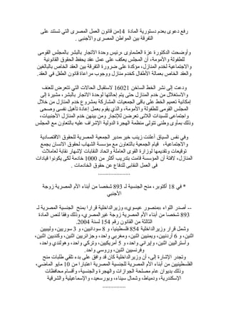 ‫المادة‬ ‫دلستورية‬ ‫بعدم‬ ‫دعوى‬ ‫رفع‬14‫على‬ ‫تستند‬ ‫التي‬ ‫المصرى‬ ‫العمل‬ ‫قانو ن‬ ‫من‬
. ‫والجنبى‬ ‫المصرى‬ ‫المواطن‬ ‫بين‬ ‫التفرقة‬
‫القومى‬ ‫بالمجلس‬ ‫بالبشر‬ ‫التجار‬ ‫وحدة‬ ‫،رئيس‬ ‫العشماوى‬ ‫عزة‬ ‫الدكتورة‬ ‫وأوضحت‬
‫القانونية‬ ‫الحقوق‬ ‫يحفظ‬ ‫عقد‬ ‫عمل‬ ‫على‬ ‫يعكف‬ ‫المجلس‬ ‫أ ن‬ ،‫والمومة‬ ‫للطفولة‬
‫بالبالغين‬ ‫الخاص‬ ‫العقد‬ ‫بين‬ ‫التفرقة‬ ‫ضرورة‬ ‫على‬ ‫مؤكدة‬ ،‫المنازل‬ ‫لخدم‬ ‫والجتماعية‬
.‫العقد‬ ‫في‬ ‫الطفل‬ ‫قانو ن‬ ‫مراعاة‬ ‫ووجوب‬ ‫منازل‬ ‫كخدم‬ ‫الطفال‬ ‫بعمالة‬ ‫الخاص‬ ‫والعقد‬
‫السارخن‬ ‫الخط‬ ‫نشر‬ ‫إلى‬ ‫ودعت‬16021‫للعنف‬ ‫تتعرض‬ ‫التي‬ ‫الحالت‬ ‫للستقبال‬
‫إلى‬ ‫مشيرة‬ ،‫بالبشر‬ ‫التجار‬ ‫لوحدة‬ ‫إحالتها‬ ‫يتم‬ ‫حتى‬ ‫المنازل‬ ‫رخدم‬ ‫من‬ ‫واللستغلل‬
‫رخلل‬ ‫من‬ ‫المنازل‬ ‫رخدم‬ ‫بمشروع‬ ‫المشاركة‬ ‫الجمعيات‬ ‫باقى‬ ‫على‬ ‫الخط‬ ‫تعميم‬ ‫إمكانية‬
‫وصحى‬ ‫نفسى‬ ‫تأهيل‬ ‫إعادة‬ ‫بعمل‬ ‫يقوم‬ ‫والذي‬ ،‫والمومة‬ ‫للطفولة‬ ‫القومى‬ ‫المجلس‬
،‫الجنبيات‬ ‫المنازل‬ ‫رخدم‬ ‫بينهن‬ ‫ومن‬ ‫للتجار‬ ‫تعرضن‬ ‫اللئى‬ ‫للسيدات‬ ‫واجتماعى‬
‫المجلس‬ ‫مع‬ ‫بالتعاو ن‬ ‫عليه‬ ‫الشراف‬ ‫الدولية‬ ‫الهجرة‬ ‫منظمة‬ ‫تتولى‬ ‫وطنى‬ ‫بمأوى‬ ‫وذلك‬
‫القتصادية‬ ‫للحقوق‬ ‫المصرية‬ ‫الجمعية‬ ‫رخير،مدير‬ ‫زينب‬ ‫أعلنت‬ ‫السياق‬ ‫نفس‬ ‫وفي‬
‫بجمع‬ ‫النسا ن‬ ‫لحقوق‬ ‫الشهاب‬ ‫مؤلسسة‬ ‫مع‬ ‫بالتعاو ن‬ ‫الجمعية‬ ‫قيام‬ ،‫والجتماعية‬
‫لعاملت‬ ‫نقابة‬ ‫لشهار‬ ‫النقابات‬ ‫واتحاد‬ ‫العاملة‬ ‫القوى‬ ‫لوزارة‬ ‫وتقديمها‬ ‫توقيعات‬
‫من‬ ‫أكثر‬ ‫بتدريب‬ ‫قامت‬ ‫المؤلسسة‬ ‫أ ن‬ ‫لفتة‬ ،‫المنازل‬1000‫قيادات‬ ‫يكونوا‬ ‫لكى‬ ‫رخادمة‬
. ‫الخادمات‬ ‫حقوق‬ ‫عن‬ ‫للدفاع‬ ‫النقابى‬ ‫العمل‬ ‫فى‬
.....................
‫في‬ *18‫لـ‬ ‫الجنسية‬ ‫منح‬ ،‫أكتوبر‬893‫زوجة‬ ‫المصرية‬ ‫الم‬ ‫أبناء‬ ‫من‬ ‫شخصا‬
‫الجنبي‬
‫لـ‬ ‫المصرية‬ ‫الجنسية‬ ‫بمنح‬ ‫قرارا‬ ‫وزيرالدارخلية‬ «‫عيسوي‬ ‫»منصور‬ ‫اللواء‬ ‫أصدر‬ --
893‫المادة‬ ‫لنص‬ ‫وفقا‬ ‫وذلك‬ ،‫غيرالمصري‬ ‫زوجة‬ ‫المصرية‬ ‫الم‬ ‫أبناء‬ ‫من‬ ‫شخصا‬
‫رقم‬ ‫القانو ن‬ ‫من‬ ‫الثالثة‬154‫لسنة‬2004.
‫وزيرالدارخلية‬ ‫قرار‬ ‫وشمل‬854‫و‬ ،‫فلسطينيا‬8‫و‬ ،‫لسودانيين‬3‫وليبيين‬ ،‫لسوريين‬
‫و‬ ،‫اثنين‬6،‫اثنين‬ ‫وكنديين‬ ،‫اثنين‬ ‫وجزائريين‬ ،‫واحد‬ ‫ومغربي‬ ،‫اثنين‬ ‫ويمنيين‬ ،‫أردنيين‬
‫و‬ ،‫واحد‬ ‫وإيراني‬ ،‫اثنين‬ ‫وألستراليين‬5،‫واحد‬ ‫وهولندي‬ ،‫واحد‬ ‫وتركي‬ ،‫أمريكيين‬
.‫واحد‬ ‫ورولسي‬ ،‫اثنين‬ ‫وفرنسيين‬
‫منح‬ ‫طلبات‬ ‫تلقي‬ ‫بدء‬ ‫على‬ ‫وافق‬ ‫قد‬ ‫كا ن‬ ‫وزيرالدارخلية‬ ‫أ ن‬ ،‫إلى‬ ‫الشارة‬ ‫وتجدر‬
‫من‬ ‫اعتبارا‬ ‫المصرية‬ ‫للجنسية‬ ‫المصرية‬ ‫الم‬ ‫أبناء‬ ‫من‬ ‫الفلسطينيين‬10،‫الماضي‬ ‫مايو‬
‫محافظات‬ ‫وأقسام‬ ،‫والجنسية‬ ‫والهجرة‬ ‫الجوازات‬ ‫مصلحة‬ ‫عام‬ ‫بديوا ن‬ ‫وذلك‬
‫والشرقية‬ ‫واللسماعيلية‬ ،‫وبورلسعيد‬ ،‫لسيناء‬ ‫وشمال‬ ،‫ودمياط‬ ،‫اللسكندرية‬
...............
 