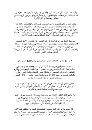 ‫يتعرضن‬ ‫الزوجات‬ ‫معظم‬ ‫وأ ن‬ ‫جدا‬ ‫قصير‬ ‫الزواج‬ ‫هذا‬ ‫عمر‬ ‫أ ن‬ ‫الدرالسة‬ ‫وأوضحت‬
‫من‬ ‫الزوجات‬ ‫يحرمو ن‬ ‫الزواج‬ ‫معظم‬ ‫وأ ن‬ ،‫القانو ن‬ ‫عليها‬ ‫يعاقب‬ ‫كبيرة‬ ‫لنتهاكات‬ ‫فيه‬
.‫را‬ً  ‫ذكو‬ ‫كانوا‬ ‫لو‬ ‫ورخاصة‬ ‫أطفالهن‬
‫والقانونية‬ ‫والقتصادية‬ ‫الجتماعية‬ ‫الخدمات‬ ‫من‬ ‫حزمة‬ ‫تقديم‬ ‫إلى‬ ‫المشروع‬ ‫يهدف‬
‫المحتمل‬ ‫والرخريات‬ ،‫الصفقة‬ ‫لزواج‬ ‫تعرضن‬ ‫ممن‬ ‫والفتيات‬ ‫للسيدات‬ ‫والنفسية‬
‫قدرات‬ ‫وتنمية‬ .‫للزواج‬ ‫الرلسمية‬ ‫بالجراءات‬ ‫المعنيين‬ ‫كافة‬ ‫وعى‬ ‫ورفع‬ ،‫تعرضهن‬
‫إضافة‬ ،‫بالنساء‬ ‫التجار‬ ‫وقضايا‬ ‫المرأة‬ ‫بحقوق‬ ‫والمهتمين‬ ‫الهلية‬ ‫بالجمعيات‬ ‫العاملين‬
. ‫التجار‬ ‫قضايا‬ ‫لمناهضة‬ ‫النشطة‬ ‫الهلية‬ ‫الجمعيات‬ ‫من‬ ‫شبكة‬ ‫بناء‬ ‫إلى‬
‫اللستراتيجيات‬ ‫من‬ ‫عدد‬ ‫وفق‬ ‫القضية‬ ‫هذه‬ ‫فى‬ ‫العمل‬ ‫تم‬ ‫أنه‬ ‫السملوطى‬ ‫وصرحت‬
‫وإصدار‬ ،‫الجيزة‬ ‫محافظة‬ ‫فى‬ ‫الصفقة‬ ‫زواج‬ ‫ظاهرة‬ ‫حول‬ ‫درالسة‬ ‫إصدار‬ ‫بدايتها‬ ‫كانت‬
‫المساندة‬ ‫ومراكز‬ ‫الهلية‬ ‫بالجمعيات‬ ‫بالتنمية‬ ‫العاملين‬ ‫"يستهدف‬ ‫تدريبي‬ ‫"دليل‬
‫منذ‬ ‫المهني‬ ‫التدرخل‬ ‫ألساليب‬ ‫علي‬ ‫قدراتهم‬ ‫لبناء‬ ‫وذلك‬ ‫بالبشر‬ ‫التجار‬ ‫لمراكز‬ ‫والمشورة‬
. ‫بالنساء‬ ‫التجار‬ ‫حالت‬ ‫إكتشاف‬
..............
‫في‬ *19‫يضم‬ ‫مصر‬ ‫لنساء‬ ‫الشعبى‬ ‫التحالف‬ ،‫أكتوبر‬4000‫جديد‬ ‫عضو‬
‫تضم‬ ‫أ ن‬ ‫فى‬ ‫المرأة‬ ‫وتنمية‬ ‫نهوض‬ ‫جمعية‬ ‫نجحت‬ --4000‫إلى‬ ‫جديد‬ ‫عضو‬
‫فكرة‬ ‫بشرح‬ ‫الجمعية‬ ‫قامت‬ ‫حيث‬ ،"‫مصر‬ ‫نساء‬ ‫مع‬ ‫الشعبى‬ ‫التحالف‬ ..‫ا‬ً ‫"مع‬ ‫تحالف‬
،‫وحلوا ن‬ ‫ناصر‬ ‫ومنشية‬ ‫القديمة‬ ‫مصر‬ ‫مناطق‬ ‫فى‬ ‫الجماهير‬ ‫إلى‬ ‫وأهدافه‬ ‫التحالف‬
‫ضم‬ ‫من‬ ‫الجمعية‬ ‫وتمكنت‬2500‫و‬ ،‫القديمة‬ ‫مصر‬ ‫منطقة‬ ‫من‬ ‫فرد‬1000‫شخص‬
‫و‬ ،‫ناصر‬ ‫منشية‬ ‫من‬500.‫حلوا ن‬ ‫من‬ ‫شخص‬
‫تهدف‬ ‫حيث‬ ،‫الجبهة‬ ‫عمل‬ ‫مراحل‬ ‫من‬ ‫مرحلة‬ ‫هى‬ ‫الحملة‬ ‫هذه‬ ‫أ ن‬ ‫بالذكر‬ ‫الجدير‬
‫المرأة‬ ‫بشئو ن‬ ‫المهتمين‬ ‫والشخاص‬ ‫الفراد‬ ‫من‬ ‫ممكن‬ ‫عدد‬ ‫أكبر‬ ‫ضم‬ ‫إلى‬ ‫الجبهة‬
.‫والتأثيرى‬ ‫الشعبى‬ ‫صقلها‬ ‫للجبهة‬ ‫يصبح‬ ‫حتى‬
‫وتنمية‬ ‫نهوض‬ ‫جمعية‬ ‫إدارة‬ ‫مجلس‬ ‫رئيسة‬ ‫بيبرس‬ ‫إيما ن‬ ‫الدكتورة‬ ‫قالت‬ ‫جانبها‬ ‫من‬
‫تكوين‬ ‫فى‬ ‫يتمثل‬ ‫للجبهة‬ ‫الفراد‬ ‫انضمام‬ ‫من‬ ‫اللسالسى‬ ‫الهدف‬ ‫إ ن‬ ،‫المرأة‬
‫التنموية‬ ‫الخطط‬ ‫ضمن‬ ‫المرأة‬ ‫بوضع‬ ‫القرار‬ ‫صناع‬ ‫للزام‬ ‫ضغط‬ ‫مجموعات‬
.‫الثورة‬ ‫قبل‬ ‫مكتسباتها‬ ‫على‬ ‫الحفاظ‬ ‫على‬ ‫والعمل‬ ‫القادمة‬
‫المجالت‬ ‫مختلف‬ ‫من‬ ‫العامة‬ ‫الشخصيات‬ ‫وبعض‬ ‫الفكر‬ ‫قادة‬ ‫من‬ ‫مجموعة‬ ‫وكا ن‬
‫أجل‬ ‫من‬ "‫مصر‬ ‫نساء‬ ‫مع‬ ‫الشعبى‬ ‫التحالف‬ … ‫ا‬ً ‫"مع‬ ‫تحالف‬ ‫انطلق‬ ‫عن‬ ‫أعلنوا‬ ‫عن‬
‫السنوات‬ ‫رخلل‬ ‫حققته‬ ‫ما‬ ‫على‬ ‫للحفاظ‬ ،‫المرأة‬ ‫وهو‬ ‫المجتمع‬ ‫نصف‬ ‫يمثل‬ ‫قطاع‬ ‫دعم‬
 