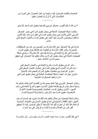 ‫من‬ ‫المزيد‬ ‫على‬ ‫الحصول‬ ‫أجل‬ ‫من‬ ‫ا‬ً ‫وأيض‬ ،‫إليه‬ ‫للوصول‬ ‫وكافحت‬ ‫الماضية‬
.‫عليها‬ ‫تحصل‬ ‫لم‬ ‫تزال‬ ‫ل‬ ‫التى‬ ‫المكتسبات‬
...............
‫من‬ *19‫لـ‬28‫بعد‬ ‫المرأة‬ ‫بحقوق‬ ‫للتوعية‬ ‫تدريبي‬ ‫معسكر‬ ،‫أكتوبر‬25‫يناير‬
‫المعسكر‬ ‫مصر‬ ‫في‬ ‫المرأة‬ ‫حقوق‬ ‫مجال‬ ‫في‬ ‫العاملة‬ ‫الجمعيات‬ ‫شبكة‬ ‫--نظمت‬
‫من‬ ‫الفترة‬ ‫في‬ ‫النساء‬ ‫حقوق‬ ‫مجال‬ ‫في‬ ‫للشباب‬ ‫الثاني‬ ‫التدريبي‬19-28‫أكتوبر‬
2011‫الديمقراطي‬ ‫والتحول‬ ‫النساء‬ ‫حقوق‬ ‫علي‬ ‫العام‬ ‫لهذا‬ ‫التدريب‬ ‫ويخصص‬ ،
.‫مصر‬
‫نحو‬ ‫المعسكر‬ ‫هذا‬ ‫في‬ ‫شارك‬30‫المحافظات‬ ‫من‬ ‫عدد‬ ‫من‬ ‫الجنسين‬ ‫من‬ ‫مشارك‬
‫عام‬ ‫تنظيمه‬ ‫تم‬ ‫قد‬ ‫الول‬ ‫اللقاء‬ ‫وكا ن‬ ،‫المصرية‬2010‫النساء‬ ‫حقوق‬ ‫حول‬
‫نحو‬ ‫فيه‬ ‫وشارك‬ ‫الجتماعي‬ ‫النوع‬ ‫في‬ ‫والمساواة‬35‫شبكة‬ ‫وتسعي‬ ، ‫مشاركة‬
‫تحقيق‬ ‫إلي‬ ‫المعسكر‬ ‫هذا‬ ‫تنظيم‬ ‫رخلل‬ ‫من‬ ‫المرأة‬ ‫حقوق‬ ‫مجال‬ ‫في‬ ‫العاملة‬ ‫الجمعيات‬
: ‫منها‬ ‫الهداف‬ ‫من‬ ‫مجموعة‬
‫الديمقراطي‬ ‫والتحول‬ ‫الجتماعي‬ ‫والنوع‬ ‫النساء‬ ‫بحقوق‬ ‫الوعي‬ ‫نشر‬ -
‫الديمقراطي‬ ‫التحول‬ ‫عمليات‬ ‫في‬ ‫النساء‬ ‫حقوق‬ ‫لدمج‬ ‫الشباب‬ ‫قدرات‬ ‫بناء‬ -
‫الشبابية‬ ‫والمجموعات‬ ‫المرأة‬ ‫حقوق‬ ‫منظمات‬ ‫بين‬ ‫التواصل‬ ‫تعزيز‬ -
‫في‬ ‫المرأة‬ ‫حقوق‬ ‫مجال‬ ‫في‬ ‫العاملة‬ ‫المنظمات‬ ‫شبكة‬ ‫أعضاء‬ ‫مهارات‬ ‫تعزيز‬ -
‫الشبابية‬ ‫المعسكرات‬ ‫وتنفيذ‬ ‫إدارة‬
‫والمتنوعة‬ ‫المترابطة‬ ‫القضايا‬ ‫من‬ ‫مجموعة‬ ‫العام‬ ‫لهذا‬ ‫التدريبي‬ ‫المعسكر‬ ‫وتناول‬
‫وعدم‬ ‫الجتماعي‬ ‫النوع‬ ‫مفهوم‬ ،‫النسا ن‬ ‫حقوق‬ ‫وفلسفة‬ ‫تاريخ‬ ‫حول‬ ‫مدرخل‬ ‫ومنها‬
‫الحوال‬ ‫قضايا‬ ،‫والخصوصية‬ ‫العالمية‬ ،‫النساء‬ ‫وحقوق‬ ‫الديا ن‬ ،‫التمييز‬
‫بعد‬ ‫النساء‬ ‫حقوق‬ ،‫الشخصية‬25.‫للنساء‬ ‫السيالسية‬ ‫والمشاركة‬ ،‫يناير‬
‫وعدم‬ ‫المساواة‬ ‫قيم‬ ‫تعزيز‬ ‫اللقاءات‬ ‫هذه‬ ‫تنظيم‬ ‫رخلل‬ ‫من‬ ‫الجمعيات‬ ‫شبكة‬ ‫وتأمل‬
‫السيالسية‬ ‫العمليات‬ ‫في‬ ‫النسا ن‬ ‫حقوق‬ ‫إدماج‬ ‫في‬ ‫واللسهام‬ ‫الثقافة‬ ‫دارخل‬ ‫التمييز‬
‫بتحقيق‬ ‫إل‬ ‫إليه‬ ‫الوصول‬ ‫يمكن‬ ‫ل‬ ‫النسانية‬ ‫الكرامة‬ ‫احترام‬ ‫أ ن‬ ‫شك‬ ‫فل‬ ،‫الراهنة‬
.‫السواء‬ ‫حد‬ ‫علي‬ ‫والرجال‬ ‫للنساء‬ ‫والمساواة‬ ‫العدالة‬ ‫من‬ ‫قدر‬ ‫أكبر‬
..................
‫في‬ *20‫مأذونــــة‬ ‫أول‬ ..‫لسليمــــا ن‬ ‫أمــــل‬ ‫الضوء‬ ‫تحت‬ ‫نساء‬ :‫حوار‬ ،‫أكتوبر‬
 