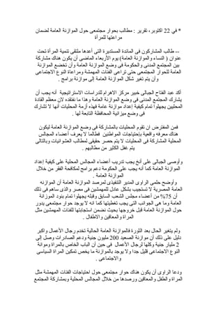 ‫في‬ *22‫لضمان‬ ‫العامة‬ ‫المواهزنة‬ ‫حول‬ ‫مجتمعى‬ ‫بحوار‬ ‫مطالب‬ : ‫تقرير‬ ،‫اكتوبر‬
‫للمرأة‬ ‫مراعتها‬
‫تحت‬ ‫المرأة‬ ‫تنمية‬ ‫ملتقى‬ ‫أعدها‬ ‫التى‬ ‫المستديرة‬ ‫الماقئدة‬ ‫فى‬ ‫المشاركون‬ ‫طالب‬ --
‫مشاركة‬ ‫هناك‬ ‫يكون‬ ‫أن‬ ‫الماضى‬ ‫الربعاء‬ ‫يوم‬ (‫العامة‬ ‫والمواهزنة‬ ‫النساء‬ ) ‫عنوان‬
‫المواهزنة‬ ‫تخضع‬ ‫وأن‬ ‫العامة‬ ‫المواهزنة‬ ‫وضع‬ ‫فى‬ ‫والحكومة‬ ‫المدنى‬ ‫المجتمع‬ ‫بين‬
‫الجتماعى‬ ‫النوع‬ ‫ومراعاة‬ ‫المهمشة‬ ‫الفئات‬ ‫تراعى‬ ‫حتى‬ ‫المجتمعى‬ ‫للحوار‬ ‫العامة‬
. ‫برامج‬ ‫مواهزنة‬ ‫إلى‬ ‫العامة‬ ‫المواهزنة‬ ‫شكل‬ ‫تغير‬ ‫يتم‬ ‫وأن‬
‫أن‬ ‫يجب‬ ‫أنه‬ ‫الستراتيجية‬ ‫للدراسات‬ ‫الهرام‬ ‫مركز‬ ‫خبير‬ ‫الجبالى‬ ‫الفتاح‬ ‫عبد‬ ‫أكد‬
‫القادة‬ ‫معظم‬ ‫لن‬ ‫نفتقده‬ ‫ما‬ ‫وهذا‬ ‫العامة‬ ‫المواهزنة‬ ‫وضع‬ ‫فى‬ ‫المدنى‬ ‫المجتمع‬ ‫يشارك‬
‫تشارك‬ ‫ل‬ ‫أنها‬ ‫المحليات‬ ‫أهزمة‬ ‫فهذه‬ ‫عامة‬ ‫مواهزنة‬ ‫إعداد‬ ‫كيفية‬ ‫تمام‬ ‫يجهلوا‬ ‫المحليين‬
. ‫لها‬ ‫التابعة‬ ‫المحافظة‬ ‫ميزانية‬ ‫وضع‬ ‫فى‬
‫ليكون‬ ‫العامة‬ ‫المواهزنة‬ ‫وضع‬ ‫فى‬ ‫بالمشاركة‬ ‫المحليات‬ ‫تقوم‬ ‫ان‬ ‫المفترض‬ ‫فمن‬
‫المجالس‬ ‫أعضاء‬ ‫يعرف‬ ‫ل‬ ‫فطالما‬ ‫المواطنين‬ ‫بإحتياجات‬ ‫والقعية‬ ‫معرفه‬ ‫هناك‬
‫وبالتالى‬ ‫العشواقئيات‬ ‫لمطالب‬ ‫حقيقى‬ ‫حصر‬ ‫يتم‬ ‫ل‬ ‫المحليات‬ ‫فى‬ ‫المشاركة‬ ‫المحلية‬
. ‫مطالبهم‬ ‫من‬ ‫الكثير‬ ‫غفل‬ ‫يتم‬
‫إعداد‬ ‫كيفية‬ ‫على‬ ‫المحلية‬ ‫المجالس‬ ‫أعضاء‬ ‫تدريب‬ ‫يجب‬ ‫أنخ‬ ‫على‬ ‫الجبالى‬ ‫وأوصى‬
‫خلل‬ ‫من‬ ‫الفقر‬ ‫لمكافحة‬ ‫برامج‬ ‫دعم‬ ‫الحكومة‬ ‫على‬ ‫يجب‬ ‫أنه‬ ‫كما‬ ‫العامة‬ ‫المواهزنة‬
. ‫العامة‬ ‫المواهزنة‬
‫المواهزنه‬ ‫أن‬ ‫العامة‬ ‫المواهزنة‬ ‫لمرصد‬ ‫التنفيذى‬ ‫المدير‬ ‫الراوى‬ ‫حلمى‬ ‫وأوضح‬
‫ذلك‬ ‫فى‬ ‫ساهم‬ ‫والذى‬ ‫مصر‬ ‫فى‬ ‫للمهمشين‬ ‫عادل‬ ‫بشكل‬ ‫تستجيب‬ ‫ل‬ ‫المصرية‬ ‫العامة‬
‫أن‬75‫الموهزانة‬ ‫بنود‬ ‫تمام‬ ‫يجهلوا‬ ‫ولقبله‬ ‫السابق‬ ‫الشعب‬ ‫مجلس‬ ‫أعضاء‬ ‫من‬ %
‫يدور‬ ‫مجتمعى‬ ‫حوار‬ ‫يوجد‬ ‫ل‬ ‫انه‬ ‫كما‬ ‫تغطيتها‬ ‫يجب‬ ‫التى‬ ‫الجوانب‬ ‫هى‬ ‫وما‬ ‫العامة‬
‫مثل‬ ‫المهمشين‬ ‫للفئات‬ ‫استجابتها‬ ‫نضمن‬ ‫بحيث‬ ‫خروجها‬ ‫لقبل‬ ‫العامة‬ ‫المواهزنة‬ ‫حول‬
. ‫والطفال‬ ‫والمعالقين‬ ‫المراة‬
‫واكبر‬ ‫العمال‬ ‫رجال‬ ‫تخدم‬ ‫الحالية‬ ‫العامة‬ ‫فالمواهزنة‬ ‫الثورة‬ ‫بعد‬ ‫الحال‬ ‫يتغير‬ ‫ولم‬
‫الصعيد‬ ‫مواهزنة‬ ‫أن‬ ‫ذلك‬ ‫على‬ ‫دليل‬200‫إلى‬ ‫وصل‬ ‫الصادرات‬ ‫ودعم‬ ‫جنية‬ ‫مليون‬
2‫وموانة‬ ‫بالمراة‬ ‫الخاص‬ ‫الباب‬ ‫أن‬ ‫حين‬ ‫فى‬ ‫العمال‬ ‫لرجال‬ ‫وكلها‬ ‫جنية‬ ‫مليار‬
‫السياسى‬ ‫المراة‬ ‫تمكين‬ ‫يخص‬ ‫ما‬ ‫بالمواهزنة‬ ‫يوجد‬ ‫ول‬ ‫جدا‬ ‫لقليل‬ ‫الجتماعى‬ ‫النوع‬
. ‫والجتماعى‬
‫مثل‬ ‫المهمشة‬ ‫الفئات‬ ‫احتياجات‬ ‫حول‬ ‫مجتمعى‬ ‫حوار‬ ‫هناك‬ ‫يكون‬ ‫أن‬ ‫الراوى‬ ‫ودعا‬
‫المجتمع‬ ‫وبمشاركة‬ ‫المحلية‬ ‫المجالس‬ ‫خلل‬ ‫من‬ ‫ورصدها‬ ‫والمعالقين‬ ‫والطفل‬ ‫المراة‬
 