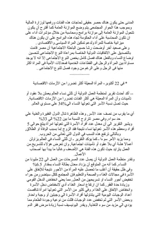 ‫المالية‬ ‫لوهزارة‬ ‫ورفعها‬ ‫الفئات‬ ‫هذه‬ ‫لحاجات‬ ‫حقيقى‬ ‫حصر‬ ‫هناك‬ ‫يكون‬ ‫حتى‬ ‫المدنى‬
‫يكون‬ ‫أن‬ ‫ألقترح‬ ‫كما‬ ‫العامة‬ ‫المواهزنة‬ ‫وضع‬ ‫يتم‬ ‫المجتمعى‬ ‫الحوار‬ ‫هذا‬ ‫وبموجب‬
‫على‬ ‫أداء‬ ‫مؤشرات‬ ‫خلل‬ ‫من‬ ‫ومحاسبة‬ ‫برامج‬ ‫مواهزنة‬ ‫إلى‬ ‫العامة‬ ‫المواهزنة‬ ‫تتحول‬
‫هناك‬ ‫يكون‬ ‫ان‬ ‫على‬ ‫البرامج‬ ‫هذه‬ ‫تجاه‬ ‫الحكومة‬ ‫أداء‬ ‫على‬ ‫المحاسبة‬ ‫تكون‬ ‫ان‬
. ‫واللقتصادى‬ ‫السياسى‬ ‫المراة‬ ‫تمكين‬ ‫ولدعم‬ ‫للمرأة‬ ‫خاصة‬ ‫ميزانية‬
‫لقامت‬ ‫مصر‬ ‫أن‬ ‫الجتماعية‬ ‫الباحثة‬ ‫حسين‬ ‫رشا‬ ‫أوضحت‬ ‫أخر‬ ‫صعيد‬ ‫وعلى‬
‫لتحسين‬ ‫الجتماعى‬ ‫النوع‬ ‫بمراعاة‬ ‫الخاصة‬ ‫الدولية‬ ‫التفالقيات‬ ‫على‬ ‫بالتصديق‬
‫يوجد‬ ‫ل‬ ‫انه‬ ‫إل‬ ‫الجتماعى‬ ‫النوع‬ ‫يخص‬ ‫كامل‬ ‫فصل‬ ‫هناك‬ ‫وبالفعل‬ ‫النساء‬ ‫اوضاع‬
‫اكثر‬ ‫المراة‬ ‫فى‬ ‫المية‬ ‫فمعدلت‬ ‫الخدمية‬ ‫القطاعات‬ ‫فى‬ ‫والرجل‬ ‫المرأة‬ ‫بين‬ ‫مساواة‬
. ‫الجتماعى‬ ‫للنوع‬ ‫فصل‬ ‫وجود‬ ‫من‬ ‫الرغم‬ ‫وعلى‬ ‫الرجل‬ ‫فى‬ ‫منها‬
..................
‫في‬ *22‫اللقتصادية‬ ‫الهزمات‬ ‫من‬ ‫تضررا‬ ‫أكثر‬ ‫المعيلة‬ ‫المرأة‬ ،‫أكتوبر‬
‫أو‬ ‫عقود‬ ‫بل‬ ‫يعملن‬ ‫العالم‬ ‫نساء‬ ‫ةثلثي‬ ‫أن‬ ‫الدولية‬ ‫العمل‬ ‫لمنظمة‬ ‫تقرير‬ ‫أحدث‬ ‫أكد‬ --
,‫اللقتصادية‬ ‫الهزمات‬ ‫من‬ ‫تضررا‬ ‫الفئات‬ ‫أكثر‬ ‫هي‬ ‫المعيلة‬ ‫المرأة‬ ‫وأن‬ ‫تأمينات‬
‫الي‬ ‫النساء‬ ‫تعولها‬ ‫التي‬ ‫السر‬ ‫نسبة‬ ‫تصل‬ ‫حيث‬34%.‫العالم‬ ‫مستوي‬ ‫علي‬
‫علي‬ ‫والغنية‬ ‫الفقيرة‬ ‫الدول‬ ‫تنال‬ ‫الظاهرة‬ ‫وهذه‬ ,‫السر‬ ‫عدد‬ ‫نصف‬ ‫من‬ ‫يقرب‬ ‫ما‬ ‫أي‬
‫بين‬ ‫ما‬ ‫النسبة‬ ‫تتراوح‬ ‫مصر‬ ‫وفي‬ ,‫سواء‬ ‫حد‬22‫الي‬ %33%
‫حوالي‬ ‫يبلغ‬ ‫امرأة‬ ‫تعولها‬ ‫التي‬ ‫السرة‬ ‫أفراد‬ ‫عدد‬ ‫معدل‬ ‫أن‬ ‫الي‬ ‫التقرير‬ ‫ويشير‬5
,‫الطلق‬ ‫او‬ ‫الوفاة‬ ‫بسبب‬ ‫إما‬ ‫الزوج‬ ‫فقد‬ ‫نتيجة‬ ‫نساء‬ ‫تعولها‬ ‫السر‬ ‫هذه‬ ‫ومعظم‬ ‫أفراد‬
.‫الحروب‬ ‫من‬ ‫تعاني‬ ‫التي‬ ‫الدول‬ ‫في‬ ‫النسب‬ ‫هذه‬ ‫ترتفع‬ ‫وبالتالي‬
‫يزاولن‬ ‫العالم‬ ‫في‬ ‫النساء‬ ‫ةثلثي‬ ‫ان‬ ‫ـ‬ ‫التقرير‬ ‫يؤكد‬ ‫كما‬ ‫ـ‬ ‫سوءا‬ ‫المر‬ ‫يزيد‬ ‫ومما‬
‫من‬ ‫للتسريح‬ ‫هؤلء‬ ‫تعرض‬ ‫وان‬ ,‫اجتماعية‬ ‫تأمينات‬ ‫أو‬ ‫عقود‬ ‫بل‬ ‫أي‬ ‫هشة‬ ‫أعمال‬
‫أصحاب‬ ‫بها‬ ‫يبدأ‬ ‫ما‬ ‫وغالبا‬ ‫الضعف‬ ‫هي‬ ‫الفئة‬ ‫هذه‬ ‫تكون‬ ‫حيث‬ ‫يتزايد‬ ‫العمل‬
.‫العمال‬
‫الي‬ ‫العمل‬ ‫من‬ ‫المسرحات‬ ‫عدد‬ ‫يصل‬ ‫أن‬ ‫الدولية‬ ‫العمل‬ ‫منظمة‬ ‫وتقدر‬22‫من‬ ‫مليونا‬
‫بمقدار‬ ‫النساء‬ ‫بطالة‬ ‫معدل‬ ‫يزداد‬ ‫أن‬ ‫المتولقع‬ ‫من‬ ‫أنه‬ ‫كما‬ ,‫النساء‬6.5%
‫علي‬ ‫للنفاق‬ ‫نتيجة‬ ‫الجور‬ ‫من‬ ‫المرأة‬ ‫عليه‬ ‫تحصل‬ ‫ما‬ ‫أغلب‬ ‫أن‬ ‫حقيقة‬ ‫ظل‬ ‫وفي‬
‫جراء‬ ‫سيتضررمن‬ ‫ككل‬ ‫المجتمع‬ ‫فإن‬ ‫والتعليم‬ ‫والصحة‬ ‫الغذاء‬ ‫مجالت‬ ‫في‬ ‫السرة‬
‫القومي‬ ‫الدخل‬ ‫انخفاض‬ ‫يعني‬ ‫مما‬ ,‫العمل‬ ‫من‬ ‫تسريحهن‬ ‫او‬ ‫النساء‬ ‫أجور‬ ‫تخفيض‬
‫السرة‬ ‫دخل‬ ‫لنخفاض‬ ‫أدي‬ ‫الغذاء‬ ‫اسعار‬ ‫ارتفاع‬ ‫ان‬ ‫كما‬ ,‫الفقر‬ ‫حدة‬ ‫وهزيادة‬
‫تنالقصت‬ ‫امرأة‬ ‫تعولها‬ ‫التي‬ ‫السر‬ ‫من‬ ‫كثير‬ ‫وفي‬ ,‫الغذاء‬ ‫علي‬ ‫النفاق‬ ‫وانخفاض‬
,‫واحدة‬ ‫وجبة‬ ‫أو‬ ‫وجبتين‬ ‫الي‬ ‫السرة‬ ‫أفراد‬ ‫يتناولها‬ ‫التي‬ ‫اليومية‬ ‫الوجبات‬ ‫أعداد‬
‫مما‬ ‫الطعام‬ ‫وجودة‬ ‫نوعية‬ ‫من‬ ‫لقللت‬ ‫الوجبات‬ ‫عدد‬ ‫تخفض‬ ‫لم‬ ‫التي‬ ‫السر‬ ‫وبعض‬
‫الدم‬ ‫فقر‬ ‫مرض‬ ‫هزيادة‬ ‫نسبة‬ ‫اليونيسيف‬ ‫ويقدر‬ ,‫التغذية‬ ‫سوء‬ ‫من‬ ‫مزيد‬ ‫الي‬ ‫يؤدي‬
 