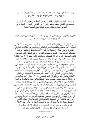 ‫ملموسة‬ ‫إجراءات‬ ‫اتخاذ‬ ‫إلى‬ ‫دعت‬ ‫لذا‬ ..‫الشاملة‬ ‫التنمية‬ ‫جهود‬ ‫فى‬ ‫ل‬ً  ‫متكام‬ ‫ا‬ً ‫جزء‬
.‫أسرتها‬ ‫وصحة‬ ‫وتغذيتها‬ ‫المرأة‬ ‫بصحة‬ ‫للنهوض‬
‫بين‬ ‫المساواة‬ ‫تعزيز‬ ‫على‬ ‫اللجنة‬ ‫عن‬ ‫الصادرة‬ ‫الرقئيسية‬ ‫التوصيات‬ ‫بت‬ّ ‫وانص‬
‫من‬ ‫والمحاولة‬ ‫والتغذى‬ ‫الغذاقئى‬ ‫المن‬ ‫أركان‬ ‫تدعيم‬ ‫بهدف‬ ‫القطاع‬ ‫فى‬ ‫الجنسين‬
.‫العامة‬ ‫الصحة‬ ‫على‬ ‫التغذية‬ ‫سوء‬ ‫وتأةثير‬ ‫مساوئ‬ ‫من‬ ‫الحد‬
....................
‫في‬ *31‫الثاني‬ ‫الدولي‬ ‫الملتقى‬ ‫في‬ ‫صحفية‬ ‫مراسلة‬ ‫احسن‬ ،‫خليل‬ ‫نرمين‬ ،‫أكتوبر‬
.‫السلمي‬ ‫العالم‬ ‫في‬ ‫العلميات‬ ‫لفضل‬
‫السلمي‬ ‫العالم‬ ‫في‬ ‫والمراسلت‬ ‫العلميات‬ ‫لفضل‬ ‫الثاني‬ ‫الدولي‬ ‫الملتقى‬ ‫أنهى‬
‫في‬ ‫العالم‬ ‫لقناة‬ ‫مراسلة‬ ‫باختيار‬ ،‫طهران‬ ‫اليرانية‬ ‫بالعاصمة‬ ‫الماضي‬ ‫الحد‬ ‫أعماله‬
‫مراسلة‬ ‫ل‬ِ  ‫كأفض‬ ( ‫ا‬ً ‫سابق‬ ‫الخبارية‬ ‫النيل‬ ‫لقناة‬ ‫مذيعة‬ ) "‫خليل‬ ‫"نرمين‬ ‫القاهرة‬
‫على‬ ‫ألقيم‬ ‫الذي‬ ‫الملتقى‬ ‫ومنح‬ .‫التحرير‬ ‫وساحة‬ ‫المصرية‬ ‫الثورة‬ ‫أحداث‬ ‫لتغطيتها‬
‫الـ‬ ‫الدولي‬ ‫المعرض‬ ‫هامش‬18"‫خليل‬ ‫"نرمين‬ ‫بطهران‬ ‫النباء‬ ‫ووكالت‬ ‫للصحافة‬
‫تايلندا‬ ‫من‬ ‫وياكالن‬ ‫وبوتيرا‬ ‫تونس‬ ‫من‬ ‫فرج‬ ‫جليلة‬ ‫من‬ ‫كل‬ ‫أيضا‬ ‫وكرم‬ ‫مالية‬ ‫جاقئزة‬
‫السلمي‬ ‫الشورى‬ ‫مجلس‬ ‫في‬ ‫الناقئب‬ ،‫آليا‬ ‫فاطمة‬ ‫وألقت‬ .‫مصر‬ ‫من‬ ‫سالم‬ ‫وهبة‬
‫التي‬ ‫السلمية‬ ‫الصحوة‬ ‫موجة‬ ‫الى‬ ‫فيها‬ ‫أشارت‬ ‫كلمة‬ ،‫للملتقى‬ ‫التنفيذية‬ ‫والمديرة‬
‫اجتاهزت‬ ‫الموجة‬ ‫هذه‬ ‫ان‬ ‫موضحة‬ ،‫افريقيا‬ ‫وشمال‬ ‫الوسط‬ ‫الشرق‬ ‫منطقه‬ ‫تشهدها‬
.‫المتحدة‬ ‫الوليات‬ ‫بينها‬ ‫ومن‬ ‫العالم‬ ‫دول‬ ‫ساقئر‬ ‫الى‬ ‫ووصلت‬ ‫الوسط‬ ‫الشرق‬ ‫منطقة‬
‫العالم‬ ‫في‬ ‫والعلميات‬ ‫المراسلت‬ ‫لفضل‬ ‫الول‬ ‫الملتقى‬ ‫أن‬ ‫الى‬ ‫وأشارت‬
‫الماضي‬ ‫العام‬ ‫طهران‬ ‫في‬ ‫ألقيم‬ ‫الذي‬ ،‫السلمي‬٢٠١٠‫اختار‬ ،6‫من‬ ‫مراسلت‬
‫بين‬100‫مراسلة‬ ‫واختيرت‬ ‫مميز‬ ‫اعلمي‬ ‫نشاط‬ ‫لديهن‬ ‫ومحجبة‬ ‫مسلمة‬ ‫مراسلة‬
‫وندد‬ .‫الملتقى‬ ‫ذلك‬ ‫في‬ ‫مراسلة‬ ‫كأفضل‬ "‫البحيصي‬ ‫"اسراء‬ ‫غزة‬ ‫في‬ ‫العالم‬ ‫لقناة‬
‫التي‬ ‫والنفسية‬ ‫العلمية‬ ‫بالحرب‬ ،‫أعماله‬ ‫ختام‬ ‫في‬ ‫أصدره‬ ‫الذي‬ ‫البيان‬ ‫في‬ ،‫الملتقى‬
‫الى‬ ‫السلمية‬ ‫الشعوب‬ ‫داعيا‬ ،‫السلمي‬ ‫العالم‬ ‫ضد‬ ‫الغربي‬ ‫العلم‬ ‫يشنها‬
‫ان‬ ‫من‬ ‫البيان‬ ‫وحذر‬ .‫المعادية‬ ‫المخططات‬ ‫هذه‬ ‫واحباط‬ ‫لمواجهه‬ ‫والوحدة‬ ‫التضامن‬
‫داعيا‬ ،‫السلمية‬ ‫المذاهب‬ ‫بين‬ ‫والفرلقة‬ ‫الخلفات‬ ‫بث‬ ‫الى‬ ‫يهدف‬ ‫الغربي‬ ‫العلم‬
‫الى‬ ‫ونوه‬ .‫الغربية‬ ‫الموامرات‬ ‫لمواجهه‬ ‫المسلمين‬ ‫بين‬ ‫والوفاق‬ ‫الوحدة‬ ‫تعزيز‬ ‫الى‬
‫الشرق‬ ‫منطقة‬ ‫بلدان‬ ‫تشهدها‬ ‫التي‬ ‫السلمية‬ ‫الصحوة‬ ‫في‬ ‫الفاعل‬ ‫المرأة‬ ‫دور‬
‫العلم‬ ‫يروجه‬ ‫ما‬ ‫بأن‬ ‫أةثبتت‬ ‫المسلمة‬ ‫المراة‬ ‫ان‬ ‫مبينا‬ ،‫افريقا‬ ‫وشمال‬ ‫الوسط‬
‫ويشارك‬ ‫هذا‬ .‫الصحة‬ ‫من‬ ‫له‬ ‫أساس‬ ‫ل‬ ‫ضدها‬ ‫الغربي‬30‫في‬ ‫اسلميا‬ ‫بلدا‬
‫الـ‬ ‫الدولي‬ ‫المعرض‬18.‫بطهران‬ ‫النباء‬ ‫ووكالت‬ ‫للصحافة‬
.....................
‫في‬ *31‫حوار‬ ،‫أكتوبر‬
 
