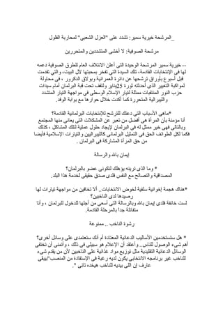 ‫الفلول‬ ‫لمحاربة‬ "‫الشعبي‬ ‫"العزل‬ ‫على‬ ‫تشدد‬ :‫سمير‬ ‫خيرية‬ ‫_المرشحة‬
‫والمتحررين‬ ‫المتشددين‬ ‫أخشى‬ ‫ل‬ :‫الصوفية‬ ‫مرشحة‬
‫دعمه‬ ‫الصوفية‬ ‫للطرق‬ ‫العام‬ ‫القئتلف‬ ‫أعلن‬ ‫التى‬ ‫الوحيدة‬ ‫المرشحة‬ ‫سمير‬ ‫خيرية‬ --
‫تقدمت‬ ‫والتي‬ ،‫البيت‬ ‫لل‬ ‫بمحبتها‬ ‫تفخر‬ ‫التي‬ ‫السيدة‬ ‫تلك‬ ،‫القادمة‬ ‫النتخابات‬ ‫فى‬ ‫لها‬
‫محاولة‬ ‫فى‬ ، ‫الدكرور‬ ‫وبولق‬ ‫العمرانية‬ ‫داقئرة‬ ‫عن‬ ‫ترشحها‬ ‫بأوراق‬ ‫أسبوع‬ ‫لقبل‬
‫ةثورة‬ ‫أحدةثته‬ ‫الذى‬ ‫التغيير‬ ‫لمواكبة‬25‫سيدات‬ ‫أمام‬ ‫البرلمان‬ ‫لقبة‬ ‫تحت‬ ‫ولتقف‬ ‫يناير‬
‫المتشدد‬ ‫التيار‬ ‫مواجهة‬ ‫في‬ ‫الوسطى‬ ‫السلم‬ ‫لتيار‬ ‫ممثلة‬ ‫المنتقبات‬ ‫النور‬ ‫حزب‬
.‫الوفد‬ ‫بوابة‬ ‫مع‬ ‫حوارها‬ ‫خلل‬ ‫أكدت‬ ‫كما‬ ‫المتحررة‬ ‫والليبرالية‬
‫القادمة؟‬ ‫البرلمانية‬ ‫للنتخابات‬ ‫للترشح‬ ‫دعتك‬ ‫التى‬ ‫السباب‬ ‫*ماهى‬
‫المجتمع‬ ‫منها‬ ‫يعانى‬ ‫التى‬ ‫المشكلت‬ ‫عن‬ ‫تعبر‬ ‫من‬ ‫أفضل‬ ‫هى‬ ‫المرأة‬ ‫بأن‬ ‫مؤمنة‬ ‫أنا‬
‫كذلك‬ ، ‫المشاكل‬ ‫لتلك‬ ‫عملية‬ ‫حلول‬ ‫ليجاد‬ ‫البرلمان‬ ‫فى‬ ‫له‬ ‫ممثل‬ ‫خير‬ ‫فهى‬ ‫وبالتالى‬
‫فأيضا‬ ‫السلمية‬ ‫والتيارات‬ ‫كالليبراليين‬ ‫البرلمانى‬ ‫التمثيل‬ ‫فى‬ ‫الحق‬ ‫الطواقئف‬ ‫لكل‬ ‫فكما‬
. ‫البرلمان‬ ‫فى‬ ‫المشاركة‬ ‫المرأة‬ ‫حق‬ ‫من‬
‫والرسالة‬ ‫بال‬ ‫إيمان‬
‫بالبرلمان؟‬ ‫عضو‬ ‫لتكونى‬ ‫يؤهلك‬ ‫ترينه‬ ‫الذى‬ ‫وما‬ *
.‫البلد‬ ‫هذا‬ ‫لخدمة‬ ‫حقيقى‬ ‫صدق‬ ‫فلدى‬ ‫النفس‬ ‫مع‬ ‫والتصالح‬ ‫المصدالقية‬
‫لها‬ ‫تيارات‬ ‫مواجهة‬ ‫من‬ ‫تخافين‬ ‫أل‬ ..‫النتخابات‬ ‫لخوض‬ ‫سلفية‬ ‫إخوانية‬ ‫هجمة‬ ‫*هناك‬
‫الناخبين؟‬ ‫لدى‬ ‫رصيدها‬
‫وأنا‬ ، ‫للبرلمان‬ ‫للدخول‬ ‫أجلها‬ ‫من‬ ‫أسعى‬ ‫التى‬ ‫وبالرسالة‬ ‫بال‬ ‫إيمان‬ ‫فلدى‬ ‫خاقئفة‬ ‫لست‬
.‫القادمة‬ ‫بالمرحلة‬ ‫ا‬ً ‫جد‬ ‫متفاقئلة‬
‫ممنوعة‬ .. ‫الناخب‬ ‫رشوة‬
‫أخرى؟‬ ‫وساقئل‬ ‫على‬ ‫ستعتمدى‬ ‫أنك‬ ‫أم‬ ‫المعتادة‬ ‫الدعاقئية‬ ‫الساليب‬ ‫ستستخدمين‬ ‫هل‬ *
‫تختفى‬ ‫أن‬ ‫وأتمنى‬ ، ‫ذلك‬ ‫فى‬ ‫سبيلى‬ ‫هو‬ ‫العلم‬ ‫أن‬ ‫وأعتقد‬ ..‫للناس‬ ‫الوصول‬ ‫شىء‬ ‫أهم‬
‫شىء‬ ‫يقدم‬ ‫من‬ ‫لن‬ ‫الناخبين‬ ‫على‬ ‫غذاقئية‬ ‫مواد‬ ‫توهزيع‬ ‫مثل‬ ‫التقليدية‬ ‫الدعاقئية‬ ‫الوساقئل‬
‫المنصب"بيبقى‬ ‫من‬ ‫الستفادة‬ ‫فى‬ ‫رغبة‬ ‫لديه‬ ‫يكون‬ ‫النتخابى‬ ‫برنامجه‬ ‫غير‬ ‫للناخب‬
." ‫تانى‬ ‫هيخده‬ ‫للناخب‬ ‫بيديه‬ ‫اللى‬ ‫إن‬ ‫عارف‬
 