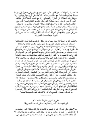 ‫حركة‬ ‫إلى‬ ‫التحول‬ ‫فى‬ ‫حقيقى‬ ‫اختراق‬ ‫تحقيق‬ ‫على‬ ‫قادرة‬ ‫غير‬ ‫ظلت‬ ‫ولكنها‬ ،‫الشخصية‬
‫ول‬ ،‫وأولوياتهن‬ ‫الريف‬ ‫فى‬ ‫الفلحات‬ ‫ومشاغل‬ ‫مطالب‬ ‫مع‬ ‫تتفاعل‬ ،‫جماهيرية‬ ‫نسائية‬
‫مختلف‬ ‫فى‬ ‫المعيلت‬ ‫النساء‬ ‫مع‬ ‫ول‬ ،‫والمصانع‬ ‫المنازل‬ ‫فى‬ ‫العاملت‬ ‫ظروف‬ ‫مع‬
‫منع‬ ‫الذى‬ ‫السابق‬ ‫النظام‬ ‫هو‬ ‫ذلك‬ ‫على‬ ‫اللوم‬ ‫يستحق‬ ‫من‬ ‫إن‬ ‫يقال‬ ‫قد‬ .‫الوطن‬ ‫أنحاء‬
‫حينما‬ ‫أنه‬ ‫وهى‬ ،‫واحدة‬ ‫النتيجة‬ ‫ولكن‬ .‫الهلى‬ ‫العمل‬ ‫حرية‬ ‫وقيد‬ ‫السياسى‬ ‫النشاط‬
‫لتحقيق‬ ‫السياسية‬ ‫التحتية‬ ‫البنية‬ ‫فإن‬ ‫عنها‬ ‫والدفاع‬ ‫المرأة‬ ‫بحقوق‬ ‫المطالبة‬ ‫لحظة‬ ‫جاءت‬
‫السياسية‬ ‫بنيتها‬ ‫على‬ ‫حافظت‬ ‫التى‬ ‫السلمية‬ ‫الحركة‬ ‫مثل‬ ‫بعكس‬ ،‫قائمة‬ ‫تكن‬ ‫لم‬ ‫ذلك‬
‫ثمار‬ ‫لجنى‬ ‫مستعدة‬ ‫كانت‬ ‫التى‬ ‫المستقلة‬ ‫العمالية‬ ‫الحركة‬ ‫أو‬ ،‫القمع‬ ‫ظروف‬ ‫فى‬ ‫حتى‬
.‫الظروف‬ ‫سنحت‬ ‫حينما‬ ‫الثورة‬
‫الجتماعية‬ ‫القوى‬ ‫فيها‬ ‫تسعى‬ ،‫متكررة‬ ‫وغير‬ ‫مهمة‬ ‫تاريخية‬ ‫لحظة‬ ‫فى‬ ‫أننا‬ ‫والنتيجة‬
‫والطبقات‬ ‫للفئات‬ ‫مكاسب‬ ‫تحقيق‬ ‫أجل‬ ‫من‬ ‫الثورى‬ ‫الظرف‬ ‫لستغلل‬ ‫المختلفة‬
‫فى‬ ‫موجودة‬ :‫له‬ ‫يؤسف‬ ‫وضع‬ ‫فى‬ ‫نفسها‬ ‫تجد‬ ‫المرأة‬ ‫بينما‬ ،‫تمثلها‬ ‫التى‬ ‫والجماعات‬
‫ويحقق‬ ‫ينصرها‬ ‫حقيقى‬ ‫برنامج‬ ‫بل‬ ‫ولكن‬ ،‫حزب‬ ‫كل‬ ‫وتشعارات‬ ‫وحديث‬ ‫برامج‬ ‫مقدمة‬
‫أن‬ ‫الصواب‬ ‫من‬ ‫ليس‬ .‫المجتمع‬ ‫يشهدها‬ ‫التى‬ ‫التغيرات‬ ‫فى‬ ‫نصيب‬ ‫من‬ ‫تستحقه‬ ‫ما‬ ‫لها‬
‫قانونية‬ ‫حقوق‬ ‫من‬ ‫كسبته‬ ‫مما‬ ‫الكثير‬ ‫خسرت‬ ‫وقد‬ ‫الثورة‬ ‫من‬ ‫المصرية‬ ‫المرأة‬ ‫تخرج‬
‫إذن؟‬ ‫الحل‬ ‫ما‬ .‫ملموس‬ ‫واقع‬ ‫إلى‬ ‫يترجم‬ ‫ل‬ ‫حزبيا‬ ‫تشعارا‬ ‫تكون‬ ‫أن‬ ‫ول‬ ،‫واقتصادية‬
‫الموضوع‬ ‫هذا‬ ‫السياسية‬ ‫والقوى‬ ‫الحزاب‬ ‫تعطى‬ ‫أن‬ ‫هو‬ ‫ذلك‬ ‫لتجنب‬ ‫الوحيد‬ ‫السبيل‬
‫فى‬ ‫والمساواة‬ ‫المرأة‬ ‫حقوق‬ ‫عن‬ ‫بالحديث‬ ‫تكتفى‬ ‫وأل‬ ،‫يستحقه‬ ‫الذى‬ ‫الحقيقى‬ ‫الهتمام‬
‫فتعمل‬ ،‫السياسى‬ ‫العمل‬ ‫لساحة‬ ‫بالموضوع‬ ‫تعود‬ ‫بل‬ ،‫بياناتها‬ ‫وفى‬ ‫الحزبية‬ ‫برامجها‬
‫تكون‬ ‫أن‬ ‫وعلى‬ ،‫الحزاب‬ ‫هذه‬ ‫داخل‬ ‫القرارات‬ ‫اتخاذ‬ ‫فى‬ ‫النساء‬ ‫تشارك‬ ‫أن‬ ‫على‬
‫العسكرى‬ ‫والمجلس‬ ‫الحكومة‬ ‫وبين‬ ‫الحزاب‬ ‫بين‬ ‫الجارية‬ ‫المفاوضات‬ ‫فى‬ ‫حاضرة‬
‫القادمة‬ ‫والبرلمانية‬ ‫النقابية‬ ‫النتخابات‬ ‫فى‬ ‫تطرح‬ ‫أن‬ ‫وعلى‬ ،‫القضايا‬ ‫مختلف‬ ‫على‬
‫عن‬ ‫تدافع‬ ‫وأن‬ ،‫حضاريا‬ ‫تشكل‬ ‫يستكمل‬ ‫ما‬ ‫مجرد‬ ‫وليس‬ ‫بالفوز‬ ‫جديرات‬ ‫مرتشحات‬
‫مواقفها‬ ‫عن‬ ‫تدافع‬ ‫كما‬ ‫موضوع‬ ‫كل‬ ‫وفى‬ ‫خطوة‬ ‫كل‬ ‫فى‬ ‫المصرية‬ ‫المرأة‬ ‫حقوق‬
‫الختيارات‬ ‫فى‬ ‫ومؤثرا‬ ‫فاعل‬ ‫طرفا‬ ‫المرأة‬ ‫تكون‬ ‫أن‬ ‫يجب‬ ‫كذلك‬ .‫الخرى‬ ‫السياسية‬
‫كتب‬ ‫لو‬ ‫ضروريا‬ ‫تشرطا‬ ‫يكون‬ ‫سوف‬ ‫المشاركة‬ ‫فى‬ ‫المرأة‬ ‫نجاح‬ ‫لن‬ ‫للوطن‬ ‫المقبلة‬
‫خاسرة‬ ‫الثورة‬ ‫من‬ ‫المرأة‬ ‫خروج‬ .‫منتصرا‬ ‫الحالية‬ ‫الظروف‬ ‫من‬ ‫يخرج‬ ‫أن‬ ‫للمجتمع‬
.‫جميعا‬ ‫لمصلحتنا‬ ‫يكون‬ ‫فسوف‬ ‫فوزها‬ ‫أما‬ ،‫للجميع‬ ‫خسارة‬ ‫يكون‬ ‫سوف‬
.................
‫في‬ *3‫صلح‬ ‫أسماء‬ ‫مقال‬ ‫اكتوبر‬
‫المصرية؟‬ ‫الساحة‬ ‫على‬ ‫يحدث‬ ‫مما‬ ‫النسوية‬ ‫المؤسسات‬ ‫أين‬
‫فى‬ ‫وملفت‬ ‫كبير‬ ‫وبشكل‬ ‫تشاركت‬ ‫قد‬ ‫كانت‬ ‫المصرية‬ ‫المرأة‬ ‫أن‬ ‫أحد‬ ‫على‬ ‫يخفى‬ ‫ل‬ --
‫ثورة‬25‫إل‬ ،‫البلد‬ ‫بها‬ ‫مرت‬ ‫التى‬ ‫الظروف‬ ‫أحلك‬ ‫فى‬ ‫الرجل‬ ‫جانب‬ ‫إلى‬ ‫ووقفت‬ ‫يناير‬
‫على‬ ‫تجرى‬ ‫التى‬ ‫السياسية‬ ‫المعمعة‬ ‫هذه‬ ‫ظل‬ ‫فى‬ ‫المرأة‬ ‫مطالب‬ ‫اختفاء‬ ‫اللفت‬ ‫أن‬
 