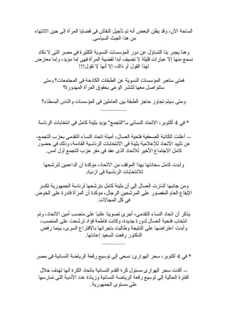 ‫النتهاء‬ ‫حين‬ ‫إلى‬ ‫المرأة‬ ‫قضايا‬ ‫فى‬ ‫النقاش‬ ‫تأجيل‬ ‫تم‬ ‫أنه‬ ‫البعض‬ ‫يظن‬ ‫وقد‬ ،‫الن‬ ‫الساحة‬
.‫السياسى‬ ‫العبث‬ ‫هذا‬ ‫من‬
‫نكاد‬ ‫ل‬ ‫التى‬ ‫مصر‬ ‫فى‬ ‫الكثيرة‬ ‫النسوية‬ ‫المؤسسات‬ ‫دور‬ ‫عن‬ ‫التساؤل‬ ‫بنا‬ ‫يجدر‬ ‫وهنا‬
‫معارض‬ ‫وإما‬ ،‫مؤيد‬ ‫إما‬ ‫فهى‬ ‫المرأة‬ ‫لقضية‬ ‫أبدا‬ ‫تضيف‬ ‫ل‬ ‫قليلة‬ ‫عبارات‬ ‫إل‬ ‫منها‬ ‫نسمع‬
!!!‫تقول‬ ‫ل‬ ‫أنها‬ ‫إل‬ ،‫ذاك‬ ‫أو‬ ‫القول‬ ‫لهذا‬
‫ومتى‬ ‫المجتمعات؟‬ ‫فى‬ ‫الكادحة‬ ‫الطبقات‬ ‫عن‬ ‫النسوية‬ ‫المؤسسات‬ ‫ستعبر‬ ‫فمتى‬
‫المهدورة؟‬ ‫المرأة‬ ‫بحقوق‬ ‫الوعى‬ ‫لتنشر‬ ‫معها‬ ‫ستتواصل‬
‫البسطاء؟‬ ‫والناس‬ ‫المؤسسات‬ ‫فى‬ ‫العاملين‬ ‫بين‬ ‫الطبقة‬ ‫حاجز‬ ‫تجاوز‬ ‫سيتم‬ ‫ومتى‬
.................
‫في‬ *4‫الرئاسة‬ ‫انتخابات‬ ‫فى‬ ‫كامل‬ ‫بثينة‬ ‫يؤيد‬ "‫بـ"التجمع‬ ‫النسائى‬ ‫التحاد‬ ،‫أكتوبر‬
،‫التجمع‬ ‫بحزب‬ ‫التقدمى‬ ‫النساء‬ ‫اتحاد‬ ‫أمينة‬ ،‫العسال‬ ‫فتحية‬ ‫الصحفية‬ ‫الكاتبة‬ ‫أعلنت‬ --
‫حضور‬ ‫فى‬ ‫وذلك‬ ،‫القادمة‬ ‫الرئاسية‬ ‫النتخابات‬ ‫فى‬ ‫بثينة‬ ‫للعلمية‬ ‫التحاد‬ ‫تأييد‬ ‫عن‬
.‫أمس‬ ‫أول‬ ‫التجمع‬ ‫حزب‬ ‫مقر‬ ‫فى‬ ‫عقد‬ ‫الذى‬ ‫للتحاد‬ ‫الخير‬ ‫الجتماع‬ ‫كامل‬
‫لترتشحها‬ ‫الداعمين‬ ‫أن‬ ‫مؤكدة‬ ،‫التحاد‬ ‫من‬ ‫الموقف‬ ‫بهذا‬ ‫سعادتها‬ ‫كامل‬ ‫وأبدت‬
.‫ازدياد‬ ‫فى‬ ‫الرئاسية‬ ‫للنتخابات‬
‫تكسر‬ ‫الجمهورية‬ ‫لرئاسة‬ ‫بترتشحها‬ ‫كامل‬ ‫بثينة‬ ‫أن‬ ‫إلى‬ ‫العسال‬ ‫أتشارت‬ ‫جانبها‬ ‫ومن‬
‫الخوض‬ ‫على‬ ‫قادرة‬ ‫المرأة‬ ‫أن‬ ‫مؤكدة‬ ،‫الرجال‬ ‫المرتشحين‬ ‫على‬ ‫المقصور‬ ‫العام‬ ‫اليقاع‬
.‫المجالت‬ ‫كل‬ ‫فى‬
‫وتم‬ ،‫التحاد‬ ‫أمين‬ ‫منصب‬ ‫على‬ ‫علنيا‬ ‫تصويتا‬ ‫أجرى‬ ،‫التقدمى‬ ‫النساء‬ ‫اتحاد‬ ‫أن‬ ‫يذكر‬
،‫المنصب‬ ‫على‬ ‫ترتشحت‬ ‫فؤاد‬ ‫فاطمة‬ ‫وكانت‬ ،‫جديدة‬ ‫لدورة‬ ‫العسال‬ ‫فتحية‬ ‫انتخاب‬
‫رفض‬ ‫بينما‬ ،‫السرى‬ ‫بالقتراع‬ ‫بإجرائها‬ ‫وطالبت‬ ‫النتيجة‬ ‫على‬ ‫اعتراضها‬ ‫وأبدت‬
.‫إعادتها‬ ‫السعيد‬ ‫رفعت‬ ‫الدكتور‬
...............
‫في‬ *4‫مصر‬ ‫فى‬ ‫النسائية‬ ‫الرياضة‬ ‫رقعة‬ ‫توسيع‬ ‫إلى‬ ‫نسعى‬ :‫الهوارى‬ ‫سحر‬ ،‫أكتوبر‬
‫خلل‬ ‫تهدف‬ ‫أنها‬ ‫الكرة‬ ‫باتحاد‬ ‫النسائية‬ ‫القدم‬ ‫كرة‬ ‫مسئول‬ ‫الهوارى‬ ‫سحر‬ ‫أكدت‬ --
‫تمارسها‬ ‫التى‬ ‫الندية‬ ‫عدد‬ ‫وزيادة‬ ‫النسائية‬ ‫الرياضة‬ ‫رقعة‬ ‫توسيع‬ ‫إلى‬ ‫الحالية‬ ‫الفترة‬
.‫الجمهورية‬ ‫مستوى‬ ‫على‬
 