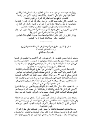 ‫في‬ ‫المشاركة‬ ‫علي‬ ‫النساء‬ ‫وهم‬ ‫العالم‬ ‫سكان‬ ‫نصف‬ ‫قدرة‬ ‫من‬ ‫نحد‬ ‫حينما‬ ‫انه‬ ‫ويقول‬
‫وتقدما‬ ‫نموا‬ ‫الكبر‬ ‫البلد‬ ‫أن‬ ‫نجد‬ ‫ولذلك‬ ..‫القتصاد‬ ‫علي‬ ‫سلبيا‬ ‫يؤثر‬ ‫فهذا‬ ‫العمل‬
.‫العاملة‬ ‫القوي‬ ‫في‬ ‫المرأة‬ ‫مشاركة‬ ‫نسبة‬ ‫فيها‬ ‫ترتفع‬ ‫اقتصاديا‬
‫القانونية‬ ‫والفروق‬ ‫المرأة‬ ‫مشاركة‬ ‫قياس‬ ‫في‬ ‫التقرير‬ ‫عليها‬ ‫يعتمد‬ ‫التي‬ ‫المقاييس‬ ‫ومن‬
‫الخارج‬ ‫إلي‬ ‫والسفر‬ ‫العقود‬ ‫إبرام‬ ‫علي‬ ‫المرأة‬ ‫بقدرة‬ ‫يتعلق‬ ‫وما‬ ‫الرجل‬ ‫وبين‬ ‫بينها‬
.‫الخاص‬ ‫والقطاع‬ ‫الحكومية‬ ‫الجهزة‬ ‫مع‬ ‫والتفاعل‬ ‫الممتلكات‬ ‫وإدارة‬
‫مجال‬ ‫في‬ ‫تمييزا‬ ‫المتزوجة‬ ‫المرأة‬ ‫تواجه‬ ‫البلدان‬ ‫جميع‬ ‫في‬ ‫أنه‬ ‫إلي‬ ‫التقرير‬ ‫يشير‬ ‫كما‬
.‫المتزوجة‬ ‫غير‬ ‫المرأة‬ ‫تعانيه‬ ‫مما‬ ‫أكبر‬ ‫العمل‬
‫العامين‬ ‫خلل‬ ‫العالم‬ ‫نصرت‬ ‫حيث‬ ‫واضحا‬ ‫استثناء‬ ‫تعتبر‬ ‫كينيا‬ ‫أن‬ ‫التقرير‬ ‫ويذكر‬
.‫الجنسين‬ ‫بين‬ ‫للمساواة‬ ‫إصلحات‬ ‫بأكبر‬ ‫الماضيين‬
...................
‫في‬ *5)‫النتقالية‬ ‫المرحلة‬ ‫في‬ ‫والطفل‬ ‫المرأة‬ ‫حقوق‬ ،‫أكتوبر‬2/2(
‫المحتملة‬ ‫المخاطر‬ ‫مواجهة‬
‫عبدالفتاح‬ ‫نبيل‬ :‫بقلم‬
‫العملية‬ ‫في‬ ‫الطليعي‬ ‫المصرية‬ ‫المرأة‬ ‫دور‬ ‫علي‬ ‫للوراء‬ ‫للنكوص‬ ‫مسعي‬ ‫ثمة‬ ‫أن‬ ‫يبدو‬ --
‫ولسيما‬ .‫والجتماعي‬ ‫السياسي‬ ‫دورها‬ ‫حول‬ ‫سياجات‬ ‫وفرض‬ ‫تسييد‬ ‫ومحاولة‬ ,‫الثورية‬
‫السياسية‬ ‫السلمية‬ ‫القوي‬ ‫بعض‬ ‫تطرحها‬ ‫التي‬ ‫السياسية‬ ‫التخطيطات‬ ‫عديد‬ ‫ظل‬ ‫في‬
:‫يلي‬ ‫فيما‬ ‫رصدها‬ ‫ويمكن‬ ‫يمينية‬ ‫وأخري‬ ‫المحافظة‬
‫الكاملة‬ ‫السياسية‬ ‫المواطنة‬ ‫حقوق‬ ‫حول‬ ‫الجتماعي‬ /‫الديني‬ /‫السياسي‬ ‫التضاغط‬ ‫ـ‬ ‫أ‬
‫حق‬ ‫فيها‬ ‫بما‬ ‫السياسية‬ ‫المواقع‬ ‫لمختلف‬ ‫الترتشح‬ ‫في‬ ‫حقها‬ ‫ولسيما‬ ‫المصرية‬ ‫للمرأة‬
‫السياسية‬ ‫السلمية‬ ‫الطراف‬ ‫بعض‬ ‫تستثمر‬ .‫البلد‬ ‫في‬ ‫الول‬ ‫الرئاسة‬ ‫لموقع‬ ‫الترتشح‬
‫هذا‬ .‫والقباط‬ ‫هي‬ ‫الرئاسة‬ ‫موقع‬ ‫المرأة‬ ‫تقلد‬ ‫رفض‬ ‫في‬ ‫الفقهية‬ ‫التأويلت‬ ‫من‬ ‫بعضا‬
‫في‬ ‫والقانوني‬ ‫الدستوري‬ ‫النتماء‬ ‫أن‬ ‫أساس‬ ‫علي‬ ‫ورفضه‬ ‫نقده‬ ‫سبق‬ ‫الفقهي‬ ‫التجاه‬
.‫المواطنة‬ ‫علي‬ ‫يتأسس‬ ‫الحديثة‬ ‫الدولة‬
‫الكوتة‬ ‫أو‬ ‫الحصة‬ ‫نظام‬ ‫علي‬ ‫مكثف‬ ‫هجوم‬ ‫ثمة‬ ‫ـ‬ ‫ب‬queta‫التمييز‬ ‫سياسة‬ ‫عن‬ ‫كتعبير‬
‫عن‬ ‫سياسيا‬ ‫المرأة‬ ‫حجب‬ ‫في‬ ‫تتمثل‬ ‫تاريخية‬ ‫انتقالية‬ ‫أوضاع‬ ‫ظل‬ ‫في‬ ‫للمرأة‬ ‫اليجابي‬
‫دينية‬ ‫السوسيو‬ ‫البنيوية‬ ‫العوامل‬ ‫من‬ ‫مجموعة‬ ‫لتضافر‬ ‫كنتاج‬ ‫السياسية‬ ‫بحقوقها‬ ‫التمتع‬
.‫والسياسية‬
‫المقبلة‬ ‫المرحلة‬ ‫في‬ ‫والطفل‬ ‫المرأة‬ ‫حقوق‬ ‫علي‬ ‫والمخاطر‬ ‫الضغوط‬ ‫خطورة‬ ‫ستزداد‬
‫النفوذ‬ ‫وتنامي‬ ‫بروز‬ ‫إلي‬ ‫العم‬ ‫غالبها‬ ‫في‬ ‫تنحو‬ ‫التي‬ ‫المحتملة‬ ‫السيناريوهات‬ ‫ظل‬ ‫وفي‬
‫هذه‬ ‫عن‬ ‫المعبرة‬ ‫الجديدة‬ ‫السياسية‬ ‫والحزاب‬ ‫السياسية‬ ‫السلمية‬ ‫للقوي‬ ‫السياسي‬
.‫السلمية‬ ‫القوي‬
‫المرأة‬ ‫حقوق‬ ‫علي‬ ‫المحافظة‬ ‫القوي‬ ‫بعض‬ ‫من‬ ‫الداخلية‬ ‫الضغوط‬ ‫ستؤدي‬ ‫هنا‬ ‫من‬
‫ستصدره‬ ‫وما‬ ‫والتنفيذية‬ ,‫والقضائية‬ ‫التشريعية‬ ‫الدولة‬ ‫سلطات‬ ‫بين‬ ‫توترات‬ ‫إلي‬ ‫والطفل‬
‫اللتزامات‬ ‫وبين‬ ,‫وخارجه‬ ‫البرلمان‬ ‫داخل‬ ‫السياسية‬ ‫القوة‬ ‫موازين‬ ‫وفق‬ ‫تشريعات‬ ‫من‬
 
