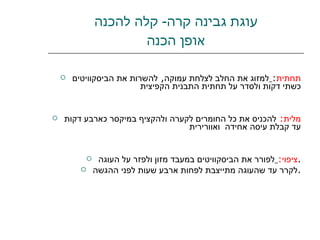 עוגת גבינה קרה -  קלה להכנה אופן הכנה תחתית :   למזוג את החלב לצלחת עמוקה ,  להשרות את הביסקוויטים כשתי דקות ולסדר על תחתית התבנית הקפיצית  מלית :   להכניס את כל החומרים לקערה ולהקציף במיקסר כארבע דקות עד קבלת עיסה אחידה  ואוורירית ציפוי :   לפורר את הביסקוויטים במעבד מזון ולפזר על העוגה . לקרר עד שהעוגה מתייצבת לפחות ארבע שעות לפני ההגשה . 