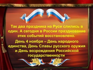 Так два праздника на Руси слились в
один. А сегодня в России празднование
этих событий восстановлено.
День 4 ноября – День народного
единства, День Славы русского оружия
и День возрождения Российской
государственности

 