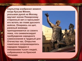 Скульптор изобразил момент,
когда Кузьма Минин,
указывая рукой на Москву,
вручает князю Пожарскому
старинный меч и призывает
его встать во главе русского
войска. Опираясь на щит,
раненый воевода
приподнимается со своего
ложа, что символизирует
пробуждение народного
самосознания в трудный для
Отечества час. Открытие
памятника сопровождалось
парадом гвардии и
ликованием тысяч людей,
собравшихся на Красной
площади.

 