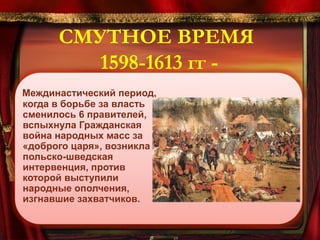 СМУТНОЕ ВРЕМЯ
1598-1613 гг Междинастический период,
когда в борьбе за власть
сменилось 6 правителей,
вспыхнула Гражданская
война народных масс за
«доброго царя», возникла
польско-шведская
интервенция, против
которой выступили
народные ополчения,
изгнавшие захватчиков.

 