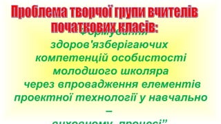 “Формування
здоров'язберігаючих
компетенцій особистості
молодшого школяра
через впровадження елементів
проектної технології у навчально
–

 