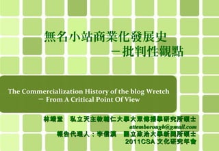 無名小站商業化發展史
　　　　　　　－批判性觀點
The Commercialization History of the blog Wretch
－ From A Critical Point Of View
林靖堂

私立天主教輔仁大學大眾傳播學研究所碩士
attemborough@gmail.com
報告代理人：李信漢　國立政治大學新聞所碩士
2011CSA 文化研究年會

 