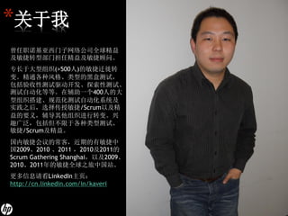 *关于我
曾任职诺基亚西门子网络公司全球精益
及敏捷转型部门担任精益及敏捷顾问。
专长于大型组织(>500人)的敏捷迁徙转
变。精通各种风格、类型的黑盒测试，
包括验收性测试驱动开发、探索性测试、
测试自动化等等。在辅助一个400人的大
型组织搭建、规范化测试自动化系统及
实践之后，选择传授敏捷/Scrum以及精
益的要义，辅导其他组织进行转变。兴
趣广泛，包括但不限于各种类型测试、
敏捷/Scrum及精益。
国内敏捷会议的常客，近期的有敏捷中
国2009、2010 、2011 ，2010及2011的
Scrum Gathering Shanghai，以及2009、
2010、2011年的敏捷全球之旅中国站。
更多信息请看LinkedIn主页：
http://cn.linkedin.com/in/kaveri
 