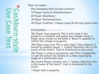 Then we made :

*Cockburn-style     Play Monopoly Main Success Scenario
 Use Case Text
                    10 Player wants to StartNewGame?
                    20 Player MakeMove?
                    30 Player PerformsAction?
                    40 Player EndsTurn? (repeat steps 20-40 until game ends)

                    EXTENSIONS------------------
                    30a Player buys property This is only legal if the
                    property is available and player has enough money 1.
                    Player gives money to the bank 2. Board is updated to
                    reflect the change in property
                    30b Player pays rent This is only legal if the property is
                    owned by another player 1. System identifies who is the
                    owner of the field 2. Cash is transfered to the owner
                    30c Player is using a community card This is happening
                    in case the player has landed on a field requireging
                    usage of a community card
                    40a Active Player receives rent 1. System identifies who
                    is the owner of the land 2. Cash is transfered to the
                    owner
                    * Player sells a property
 