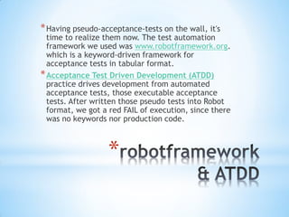 * Having pseudo-acceptance-tests on the wall, it's
  time to realize them now. The test automation
  framework we used was www.robotframework.org.
  which is a keyword-driven framework for
  acceptance tests in tabular format.
* Acceptance Test Driven Development (ATDD)
  practice drives development from automated
  acceptance tests, those executable acceptance
  tests. After written those pseudo tests into Robot
  format, we got a red FAIL of execution, since there
  was no keywords nor production code.



                  *
 