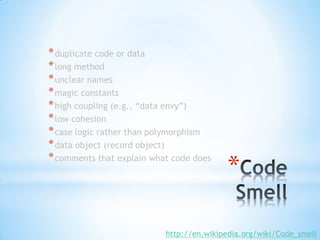 * duplicate code or data
* long method
* unclear names
* magic constants
* high coupling (e.g., “data envy”)
* low cohesion
* case logic rather than polymorphism
* data object (record object)

                                          *
* comments that explain what code does




                           http://en.wikipedia.org/wiki/Code_smell
 