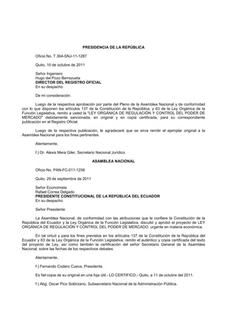 PRESIDENCIA DE LA REPÚBLICA

       Oficio No. T.364-SNJ-11-1287

       Quito, 10 de octubre de 2011

       Señor Ingeniero
       Hugo del Pozo Berrazueta
       DIRECTOR DEL REGISTRO OFICIAL
       En su despacho

       De mi consideración:

        Luego de la respectiva aprobación por parte del Pleno de la Asamblea Nacional y de conformidad
con lo que disponen los artículos 137 de la Constitución de la República, y 63 de la Ley Orgánica de la
Función Legislativa, remito a usted la "LEY ORGÁNICA DE REGULACIÓN Y CONTROL DEL PODER DE
MERCADO" debidamente sancionada, en original y en copia certificada, para su correspondiente
publicación en el Registro Oficial.

      Luego de la respectiva publicación, le agradeceré que se sirva remitir el ejemplar original a la
Asamblea Nacional para los fines pertinentes.

       Atentamente,

       f.) Dr. Alexis Mera Giler, Secretario Nacional Jurídico.

                                          ASAMBLEA NACIONAL

       Oficio No. PAN-FC-011-1258

       Quito, 29 de septiembre de 2011

       Señor Economista
       Rafael Correa Delgado
       PRESIDENTE CONSTITUCIONAL DE LA REPÚBLICA DEL ECUADOR
       En su despacho

       Señor Presidente:

       La Asamblea Nacional, de conformidad con las atribuciones que le confiere la Constitución de la
República del Ecuador y la Ley Orgánica de la Función Legislativa, discutió y aprobó el proyecto de LEY
ORGÁNICA DE REGULACIÓN Y CONTROL DEL PODER DE MERCADO, urgente en materia económica.

       En tal virtud y para los fines previstos en los artículos 137 de la Constitución de la República del
Ecuador y 63 de la Ley Orgánica de la Función Legislativa, remito el auténtico y copia certificada del texto
del proyecto de Ley, así como también la certificación del señor Secretario General de la Asamblea
Nacional, sobre las fechas de los respectivos debates.

       Atentamente,

       f.) Fernando Codero Cueva, Presidente.

       Es fiel copia de su original en una foja útil.- LO CERTIFICO.- Quito, a 11 de octubre del 2011.

       f.) Abg. Oscar Pico Solórzano, Subsecretario Nacional de la Administración Pública.
 