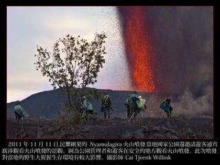 2011 年 11 月 11 日﹐民眾剛果的 Nyamulagira 火山噴發﹐當地國家公園還邀請遊客通宵
跋涉觀看火山噴發的景觀。圖為公園管理者和遊客在安全的地方觀看火山噴發。此次噴發
對當地的野生大猩猩生存環境有較大影響。攝影師﹕ Cai Tjeenk Willink
25/32

 