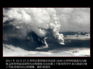 2011 年 10 月 27 日﹐智利首都聖地亞哥南部 1649 公里的哈德森火山爆
發﹐這座智利最南部的火山噴發後﹐火山灰衝上千餘米的空中﹐並且地震引發
了雪崩﹐當地居民已經撤離。攝影﹕路透社
27/32

 
