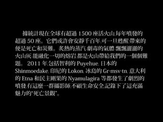 據統計現在全球有超過 1500 座活火山﹐每年噴發的
超過 50 座。它們或許會安靜千百年﹐可一旦甦醒﹐帶來的
便是死亡和災難。炙熱的蒸汽﹑劇毒的氣體﹑飄飄灑灑的
火山灰﹑能融化一切的熔岩﹐都是火山帶給我們的一個個難
題。 2011 年﹐包括智利的 Puyehue﹐ 日本的
Shinmoedake﹐ 印尼的 Lokon﹐ 冰島的 Gr‧msv‧tn﹐ 意大利
的 Etna 和民主剛果的 Nyamulagira 等都發生了劇烈的
噴發﹐有這麼一群攝影師﹐不顧生命安全﹐記錄下了這充滿
魅力的“死亡景觀”。

3/32

 