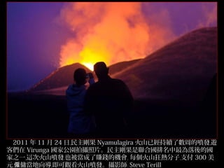2011 年 11 月 24 日﹐民主剛果 Nyamulagira 火山已經持續了數周的噴發﹐遊
客們在 Virunga 國家公園拍攝照片。民主剛果是聯合國排名中最為落後的國
家之一﹐這次火山噴發﹐也被當成了賺錢的機會﹐ 每個火山狂熱分子﹐支付 300 美
31/32
元﹐僱傭當地向導﹐即可觀看火山噴發。攝影師﹕ Steve Terill

 
