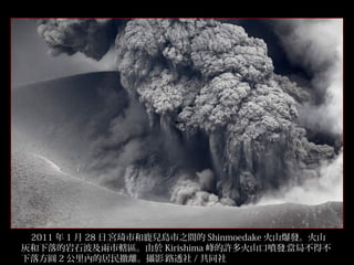 2011 年 1 月 28 日﹐宮琦市和鹿兒島市之間的 Shinmoedake 火山爆發。火山
灰和下落的岩石波及兩市轄區。由於 Kirishima 峰的許多火山口噴發﹐當局不得不
下落方圓 2 公里內的居民撤離。攝影﹕路透社 / 共同社
5/32

 