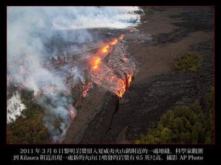 　 2011 年 3 月 6 日黎明﹐岩漿留入夏威夷火山鎮附近的一處地縫。科學家觀測
到 Kilauea 附近出現一處新的火山口﹐噴發的岩漿有 65 英尺高。攝影﹕ AP Photo
7/32

 