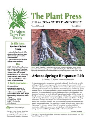 The Plant PressTHE ARIZONA NATIVE PLANT SOCIETY
VOLUME 34, NUMBER 2 WINTER 2010/11
continued next page
Printed on recycled paper.
Springs are places where groundwater is exposed, and usually flows from the earth. In
arid regions like Arizona, springs seem like rare miracles, often surrounded by lush
vegetation and containing strange and often unique creatures. But springs are ubiquitous
across the globe and harbor biological rarities wherever they occur, even though springs
are more difficult to detect beneath forest canopies or underwater. Springs ecosystems
are among the most ecologically complex, biologically diverse, culturally valued, and
threatened ecosystems on Earth. Although Eugene Odum’s studies of Silver Springs in
Florida launched the study of ecosystem ecology in 1957, there has been little integrated
study of springs distribution, ecological complexity, or status since that time. Working
with several colleagues over the past decade, we have begun to take a closer look at
springs, and learn more about just how important these hotspot ecosystems are to our
natural and cultural heritage. Our recent book, Aridland Springs in North America (L.E.
Stevens and V.J. Meretsky, editors, University of Arizona Press, Tucson, 2008),
summarizes and illustrates many of the ecological and sociological questions about
springs in Arizona and throughout the world. A website we created at
In this Issue:
Riparian & Wetland
Ecology
1-4 Arizona Springs: Hotspots at Risk
5 Volunteer Opportunities to Learn
About Arizona’s Springs on the
Colorado Plateau
6-7 Ephemeral Drainages: The Quiet
Riparian Plant Community
Plus
5 A Life Well-Lived: Nancy Zierenberg
8 Join the USA National Phenology
Network in Tracking the Plants and
Animals in Your Own Backyard!
12 Six New Plants on the Arizona Strip,
and an Old Plant, Now of Interest
14 A Champion for Arizona Native
Plants: H. David Hammond
& Our Regular Features:
2 President’s Note
5 Conservation Education &
Outreach Committee Report
9-11 Book Reviews: Eat Mesquite! A
Cookbook and Plants at the Margin
13 Ethnobotany: People Using Native
Plants
14 Who’s Who at AZNPS
15 AZNPS Merchandise
16 Membership
Copyright © 2011. Arizona Native Plant
Society. All rights reserved.
Special thanks from the editors to all who
contributed time and efforts to this issue.
above Vasey’s Paradise, a gushet springs complex in the Grand Canyon about 32 miles
downstream from Lee’s Ferry, was named by John Wesley Powell for his friend, botanist
George W.Vasey, who accompanied Powell on his expeditions north of the Grand Canyon.
Arizona Springs: Hotspots at Risk
by Lawrence E. Stevens1
. Photos courtesy the author.
1
Lawrence E. Stevens, Curator, Biology Department, Museum of Northern Arizona, 3101 N. Ft.
Valley Rd., Flagstaff, AZ 86001
 