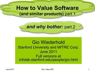 June 2011 
Gio: Value SW 
1 
How to Value Software(and similar products) part 1 
Gio Wiederhold 
Stanford University and MITRE Corp. 
June 2011 
Full versions at infolab.stanford.edu/people/gio.html 
and why bother: part 2  