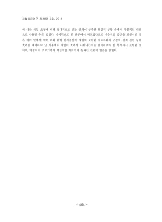 재활심리연구 제18권 3호, 2011 
에 대한 개입 요구에 비해 상대적으로 전문 인력이 부족한 현실적 상황 속에서 부분적인 대안 
으로 사용될 수도 있겠다. 마지막으로 본 연구에서 비교집단으로 미술치료 집단을 포함시킨 것 
은 이미 앞에서 밝힌 바와 같이 인지증진적 개입에 포함된 치료자와의 긍정적 관계 경험 등의 
효과를 배제하고 난 이후에도 개입의 효과가 나타나는지를 탐색하고자 한 목적에서 포함된 것 
이며, 미술치료 프로그램의 핵심적인 치료기제 등과는 관련이 없음을 밝힌다. 
- 404 - 
 