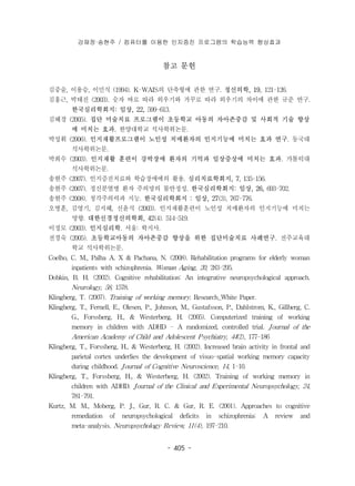 강재정·송현주 / 컴퓨터를 이용한 인지증진 프로그램의 학습능력 향상효과 
참고 문헌 
김중술, 이용승, 이민식 (1994). K-WAIS의 단축형에 관한 연구. 정신의학, 19, 121-126. 
김홍근, 박태진 (2003). 숫자 바로 따라 외우기와 거꾸로 따라 외우기의 차이에 관한 규준 연구. 
한국심리학회지: 임상, 22, 599-613. 
김혜경 (2005). 집단 미술치료 프로그램이 초등학교 아동의 자아존중감 및 사회적 기술 향상 
에 미치는 효과. 한양대학교 석사학위논문. 
박성휘 (2006). 인지재활프로그램이 노인성 치매환자의 인지기능에 미치는 효과 연구. 동국대 
- 405 - 
석사학위논문. 
박희수 (2003). 인지재활 훈련이 강박장애 환자의 기억과 임상증상에 미치는 효과. 가톨릭대 
석사학위논문. 
송현주 (2007). 인지증진치료와 학습장애에의 활용. 심리치료학회지, 7, 135-156. 
송현주 (2007). 정신분열병 환자 주의망의 불안정성. 한국심리학회지: 임상, 26, 693-702. 
송현주 (2008). 청각주의력과 지능. 한국심리학회지 : 임상, 27(3), 767-776. 
오병훈, 김영기, 김지혜, 신윤식 (2003). 인지재활훈련이 노인성 치매환자의 인지기능에 미치는 
영향. 대한신경정신의학회, 42(4). 514-519. 
이정모 (2003). 인지심리학. 서울: 학지사. 
전경숙 (2005). 초등학교아동의 자아존중감 향상을 위한 집단미술치료 사례연구. 전주교육대 
학교 석사학위논문. 
Coelho, C. M., Palha A. X & Pachana, N. (2008). Rehabilitation programs for elderly woman 
inpatients with schizophrenia. Woman Aging, 20, 283-295. 
Dobkin, B. H. (2002). Cognitive rehabilitation: An integrative neuropsychological approach. 
Neurology, 58, 1578. 
Klingberg, T. (2007). Training of working memory. Research_White Paper. 
Klingberg, T., Fernell, E., Olesen, P., Johnson, M., Gustafsson, P., Dahlstrom, K., Gillberg, C. 
G., Forssberg, H., & Westerberg, H. (2005). Computerized training of working 
memory in children with ADHD - A randomized, controlled trial. Journal of the 
American Academy of Child and Adolescent Psychiatry, 44(2), 177-186 
Klingberg, T., Forssberg, H., & Westerberg, H. (2002). Increased brain activity in frontal and 
parietal cortex underlies the development of visuo-spatial working memory capacity 
during childhood. Journal of Cognitive Neuroscience, 14, 1-10. 
Klingberg, T., Forssberg, H., & Westerberg, H. (2002). Training of working memory in 
children with ADHD. Journal of the Clinical and Experimental Neuropsychology, 24, 
781-791. 
Kurtz, M. M., Moberg, P. J., Gur, R. C. & Gur, R. E. (2001). Approaches to cognitive 
remediation of neuropsychological deficits in schizophrenia: A review and 
meta-analysis. Neuropsychology Review, 11(4), 197-210. 
 