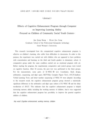 강재정·송현주 / 컴퓨터를 이용한 인지증진 프로그램의 학습능력 향상효과 
<abstract> 
Effects of Cognitive Enhancement Program through Computer 
on Improving Learning Ability 
-Focused on Children of Community Social Youth Centers- 
Jae-Jung Kang ․ Hyun-Joo Song 
Graduate School of the Professional therapeutic technology 
Seoul Woman's University 
This research investigated how the computerized cognitive enhancement program is 
effective on children's learning, who suffer from difficulties in classrooms. In order to this 
purpose, the experiment was carried out with children who are appeared to have problems 
with concentration and learning on the third and fourth graders in elementary school. A 
comparative group under the same condition carried out an emotional program with art. 
Before starting the program, the experimental, comperative and control groups were tested 
on cognitive function. After 10 session, the post test was performed to the three groups. 
For the measurement, some parts of K-WISC-Ⅲ test (vocabulary, block design, 
arithmetics, sequencing, and digit span), RCFT(Rey Complex Figure Test), AVLT(Auditory 
Verbal Learning Test), and letter-number sequencing of WISC-Ⅳ were adopted. According 
to the research result, the cognitive enhancement program group showed a statistically 
significant difference in the arithmetics and digit span subtest of K-WISC-Ⅲ and the delay 
recollection of AVLT. This indicates that the cognitive enhancement program is helpful 
increasing memory ability including the working memory of children. And it was suggested 
that the cognitive enhancement program has possibility to improve the general cognitive 
abilities of children. 
Key word: Cognitive enhancement, working memory, children 
- 407 - 
