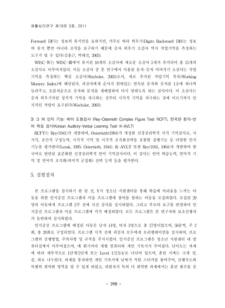재활심리연구 제18권 3호, 2011 
Forward: DF)는 정보의 유지만을 요하지만, 거꾸로 따라 외우기(Digits Backward: DB)는 정보 
의 유지 뿐만 아니라 조작을 요구하기 때문에 숫자 외우기 소검사 역시 작업기억을 측정하는 
도구가 될 수 있다(김홍근, 박태진, 2003). 
WISC-Ⅳ는 WISC-Ⅲ에서 유지된 10개의 소검사에 새로운 소검사 5개가 추가되어 총 15개의 
소검사로 이루어져있다. 이들 소검사 중 본 연구에서 사용된 문자-숫자 이어가기 소검사는 작업 
기억을 측정하는 핵심 소검사(Wechsler, 2003)로서, 새로 추가된 작업기억 목록(Working 
Memory Index)에 해당된다. 피검자에게 순서가 얽혀있는 연속된 문자와 숫자를 1초에 하나씩 
들려주고, 오름차순으로 숫자와 문자를 재배열하여 다시 말하도록 하는 검사이다. 이 소검사는 
숫자 외우기처럼 청각적 기억을 자극하는 것부터 시각적 기억을 자극하는 것에 이르기까지 인 
지적인 작업이 요구된다(Wechsler, 2003). 
3) 그 외 인지 기능: 레이 도형검사 (Rey-Osterrieth Complex Figure Test: RCFT), 한국판 청각-언 
어 학습 검사(Korean Auditory-Verbal Learning Test: K-AVLT) 
RCFT는 Rey(1941)가 개발하여, Osterrieth(1994)가 개정한 신경심리학적 시각 기억검사로, 시 
지각, 공간적 구성능력, 시각적 기억 및 시각적 조직화전략을 포함한 집행기능 등 다양한 인지 
기능을 평가한다(Lezak, 1995; Osterrieth, 1944). K-AVLT 또한 Rey(1941, 1964)가 개발하여 한 
국어로 번안된 표준화한 신경심리학적 언어 기억검사이다. 이 검사는 언어 학습능력, 언어적 기 
억 및 언어적 조직화(의미적 군집화) 전략 능력 등을 평가한다. 
- 398 - 
5. 실험절차 
본 프로그램을 실시하기 한 달 전, Y시 청소년 지원센터를 통해 학습에 어려움을 느끼는 아 
동을 위한 인지증진 프로그램과 미술 프로그램에 참여를 원하는 아동을 모집하였다. 모집된 29 
명의 아동에게 프로그램 2주 전에 사전 검사를 실시하였다. 그리고 부모의 요구를 반영하여 인 
지증진 프로그램과 미술 프로그램에 각각 배정하였다. 모든 프로그램은 본 연구자와 보조진행자 
가 동반하여 실시하였다. 
인지증진 프로그램에 배정된 아동은 남자 14명, 여자 3명으로 총 17명이었으며, 50분씩, 주 2 
회, 총 20회로 구성되었다. 프로그램 시작 전에 피검자 모두에게 오리엔테이션을 실시하여, 프로 
그램의 진행방법, 주의사항 및 규칙을 주지시켰다. 인지증진 프로그램은 청소년 지원센터 내 컴 
퓨터실에서 이루어졌으며, 매 회기마다 개별 컴퓨터와 개인 기록지가 주어졌다. 난이도는 과제 
에 따라 세부적으로 1단계/2단계 또는 Level 1/2/3/4/로 나뉘어 있으며, 훈련 시에는 크게 상, 
중, 하로 나누었다. 과제를 통과하면 개인 기록지에 날짜가 적힌 스티커를 붙여주어, 진행속도와 
특별히 취약한 영역을 알 수 있게 하였고, 피험자가 특히 더 취약한 과제에서는 훈련 횟수를 증 
 