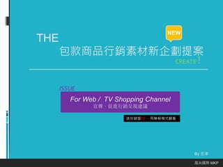 THE 
包款商品行銷素材新企劃提案 
By 丞浲 
風尚國際MKP 
NEW 
CREATE ! 
For Web / TV Shopping Channel 
宣傳、促進行銷呈現建議 
ISSUE 
請按鍵盤F5 ，用簡報模式觀看 
 