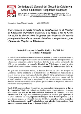 Confederació General del Treball de Catalunya 
Secció Sindical de l´Hospital de Viladecans 
Avd. De Gavá. 38 CP.08840 – VILADECANS (BCN) Tlf. 93 659 01 11 (EXT. 321) 
Planta baja junto a la secretaría de radiología Tlf. 619 366 225 cgt.hv@gencat.cat 
http://cgthospitalviladecans.blogspot.com 
Contactos: Juan Manuel Martin telef. 619366225 
CGT convoca la cuarta jornada de movilización en el Hospital de Viladecans el próximo miércoles, 4 de mayo, a las 11 horas, con el fin de alertar sobre las graves consecuencias del recorte presupuestario sanitario para el ciudadano y, en particular, para el futuro del Hospital de Viladecans. 
Nota de Prensa de la Sección Sindical de CGT del 
Hospital de Viladecans 
El motivo de las reiteradas movilizaciones es protestar y llamar la atención sobre la nefasta repercusión para la ciudadanía de los abultados recortes presupuestarios que están siendo impuestos desde la Consellería de Salut a los centros asistenciales del ICS, y, en particular, al pequeño Hospital de Viladecans, lo cual le viene suponiendo severas consecuencias que parecen anunciarle un futuro muy incierto. 
Al igual que el miércoles pasado, la Sección Sindical de CGT del Hospital de Viladecans vuelve a sumarse a la iniciativa de las Asociaciones Vecinales de la zona y convoca a una nueva manifestación a las 11 horas del próximo miércoles. Contrariamente a lo ocurrido en las dos manifestaciones anteriores, cuando cada día se logró paralizar el tráfico en la autopista C-32 por treinta minutos, esta semana se pretende realizar un recorrido por el pueblo que iniciará en el Hospital de Viladecans y terminará en el Ayuntamiento. 
Desde CGT, queremos hacer hincapié en que nuestra incerteza respecto al futuro del Hospital de Viladecans está más que fundamentada: no entendemos y juzgamos desacertado que uno de los más eficientes hospitales de Cataluña, y el más eficiente del ICS, haya sido duramente golpeado en aquello que representa su columna vertebral, es decir, suprimiendo la figura de su director gerente. Así, el también más pequeño y vulnerable hospital del ICS, ha pasado a estar a merced de las decisiones tomadas en el Territori al que está adscrito (Metropolitana Sud), territori este controlado desde el Hospital de Bellvitge.  