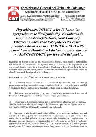 Confederació General del Treball de Catalunya 
Secció Sindical de l´Hospital de Viladecans 
Avd. De Gavá. 38 CP.08840 – VILADECANS (BCN) Tlf. 93 659 01 11 (EXT. 321) 
Planta baja junto a la secretaría de radiología Tlf. 619 366 225 cgt.hv@gencat.cat 
http://cgthospitalviladecans.blogspot.com Facebook: Cgt Hospital Viladecans 
Hoy miércoles, 26/10/11, a las 18 horas, las agrupaciones de "indignados" y ciudadanos de Begues, Castelldefels, Gavà, Sant Climent y Viladecans, además de trabajadores del centro, pretenden llevar a cabo el TERCER ENCIERRO semanal en el Hospital de Viladecans, precedido por una MANIFESTACIÓ por las calles del pueblo. 
Siguiendo la misma tónica de las pasadas dos semanas, ciudadanos y trabajadores del Hospital de Viladecans, indignados con la prepotencia, la impunidad y la sinrazón de los dirigentes de la Generalitat de Catalunya y de su Consellería de Salut, volverán a realizar una nueva jornada de protesta, reuniéndose y pasando la noche en el suelo, dentro de las dependencias del centro. 
Esta MANIFESTACIÓN- ENCIERRO tiene como propósitos: 
1) Condenar las decisiones de la Generalitat relacionadas con recortar el presupuesto público destinado a sectores sociales básicos, particularmente sanidad y educación, lo cual hace peligrar el estado de bien estar social en Catalunya. 
2) Reclamar que se detenga y revierta el acelerado desmantelamiento que el Hospital de Viladecans viene sufriendo desde hace algunos meses. 
3) Exigir que la Generalitat cumpla con el compromiso adquirido con los cerca de 180.000 habitantes adscritos al Hospital de Viladecans, que implica llevar a cabo su ampliación conforme al proyecto acordado y ya elaborado. 
4) Censurar y dar la máxima difusión pública a las recientes declaraciones del conseller Boi Ruiz, quien parece culpabilizar los ciudadanos de a pie de todos los males de la sanidad pública catalana, vomitando improperios tendenciosos e idioteces sin pies ni cabeza , como pueden ser "...la salud es un bien privado que depende de uno mismo, y no del Estado", "...no hay un derecho a la salud, porque ésta depende del código genético que tenga la persona...", "(...en Catalunya hay) un  