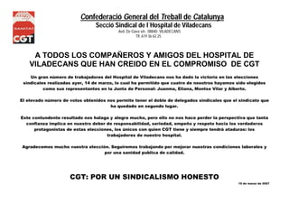 Confederació General del Treball de Catalunya 
Secció Sindical de l´Hospital de Viladecans 
Avd. De Gava s/n. 08840- VILADECANS 
NS Tlf. 619 36 62 25 
A TODOS LOS COMPAÑEROS Y AMIGOS DEL HOSPITAL DE 
VILADECANS QUE HAN CREIDO EN EL COMPROMISO DE CGT 
Un gran número de trabajadores del Hospital de Viladecans nos ha dado la victoria en las elecciones 
sindicales realizadas ayer, 14 de marzo, lo cual ha permitido que cuatro de nosotros hayamos sido elegidos 
como sus representantes en la Junta de Personal: Juanma, Eliana, Montse Vilar y Alberto. 
El elevado número de votos obtenidos nos permite tener el doble de delegados sindicales que el sindicato que 
ha quedado en segundo lugar. 
Este contundente resultado nos halaga y alegra mucho, pero ello no nos hace perder la perspectiva que tanta 
confianza implica en nuestro deber de responsabilidad, seriedad, empeño y respeto hacia los verdaderos 
protagonistas de estas elecciones, los únicos con quien CGT tiene y siempre tendrá ataduras: los 
trabajadores de nuestro hospital. 
Agradecemos mucho vuestra elección. Seguiremos trabajando por mejorar nuestras condiciones laborales y 
por una sanidad publica de calidad. 
CGT: POR UN SINDICALISMO HONESTO 
15 de marzo de 2007 
