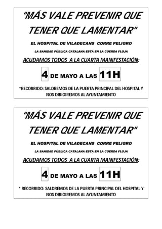 "MÁS VALE PREVENIR QUE 
TENER QUE LAMENTAR" 
EL HOSPITAL DE VILADECANS CORRE PELIGRO 
LA SANIDAD PÚBLICA CATALANA ESTÁ EN LA CUERDA FLOJA 
ACUDAMOS TODOS A LA CUARTA MANIFESTACIÓN: 
4 DE MAYO A LAS 11H 
*RECORRIDO: SALDREMOS DE LA PUERTA PRINCIPAL DEL HOSPITAL Y 
NOS DIRIGIREMOS AL AYUNTAMIENTO 
"MÁS VALE PREVENIR QUE 
TENER QUE LAMENTAR" 
EL HOSPITAL DE VILADECANS CORRE PELIGRO 
LA SANIDAD PÚBLICA CATALANA ESTÁ EN LA CUERDA FLOJA 
ACUDAMOS TODOS A LA CUARTA MANIFESTACIÓN: 
4 DE MAYO A LAS 11H 
* RECORRIDO: SALDREMOS DE LA PUERTA PRINCIPAL DEL HOSPITAL Y 
NOS DIRIGIREMOS AL AYUNTAMIENTO 
