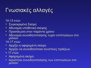 ΓΓννωωσσιιαακκέέςς ααλλλλααγγέέςς 
1100--1133 εεττώώνν 
• ΣΣυυγγκκεεκκρριιμμέέννηη ΣΣκκέέψψηη 
• ΑΑδδυυννααμμίίαα υυπποοθθεεττιικκήή σσκκέέψψηηςς 
• ΠΠρροοσσήήλλωωσσηη σσττοονν ππααρρόόνντταα χχρρόόννοο 
• ΑΑδδυυννααμμίίαα σσυυννεειιδδηηττοοπποοίίηησσηηςς ττυυχχόόνν εεππιιππττώώσσεεωωνν σσττοο 
μμέέλλλλοονν 
1144--117 εεττώώνν 
• ΑΑρρχχίίζζεειι ηη ααφφηηρρηημμέέννηη σσκκέέψψηη 
• ΑΑρρχχίίζζεειι νναα σσυυννεειιδδηηττοοπποοιιεείί σσυυννέέππεειιεεςς ππρράάξξεεωωνν 
>> 117 εεττώώνν 
• ΑΑφφηηρρηημμέέννηη σσκκέέψψηη 
• ΙΙκκααννόόττηητταα σσυυννεειιδδηηττοοπποοίίηησσηηςς ττωωνν εεππιιππττώώσσεεωωνν σσττοο 
μμέέλλλλοονν 
 