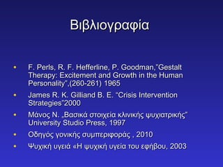 ΒΒιιββλλιιοογγρρααφφίίαα 
• FF.. PPeerrllss,, RR.. FF.. HHeeffffeerrlliinnee,, PP.. GGooooddmmaann,,””GGeessttaalltt 
TThheerraappyy:: EExxcciitteemmeenntt aanndd GGrroowwtthh iinn tthhee HHuummaann 
PPeerrssoonnaalliittyy””,,((226600--226611)) 11996655 
• JJaammeess RR.. KK.. GGiilllliiaanndd BB.. EE.. ““CCrriissiiss IInntteerrvveennttiioonn 
SSttrraatteeggiieess””22000000 
• ΜΜάάννοοςς ΝΝ.. „„ΒΒαασσιικκάά σσττοοιιχχεείίαα κκλλιιννιικκήήςς ψψυυχχιιααττρριικκήήςς”” 
UUnniivveerrssiittyy SSttuuddiioo PPrreessss,, 11999977 
• ΟΟδδηηγγόόςς γγοοννιικκήήςς σσυυμμππεερριιφφοορράάςς ,, 22001100 
• ΨΨυυχχιικκήή υυγγεειιάά «ΗΗ ψψυυχχιικκήή υυγγεείίαα ττοουυ εεφφήήββοουυ,, 22000033 
 