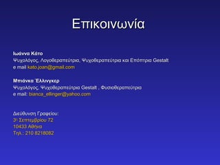 ΕΕππιικκοοιιννωωννίίαα 
ΙΙωωάάνννναα ΚΚάάττοο 
ΨΨυυχχοολλόόγγοοςς,, ΛΛοογγοοθθεερρααππεεύύττρριιαα,, ΨΨυυχχοοθθεερρααππεεύύττρριιαα κκααιι ΕΕππόόππττρριιαα GGeessttaalltt 
ee mmaaiill kkaattoo..jjooaann@@ggmmaaiill..ccoomm 
ΜΜππιιάάννκκαα ΈΈλλλλιιννγγκκεερρ 
ΨΨυυχχοολλόόγγοοςς,, ΨΨυυχχοοθθεερρααππεεύύττρριιαα GGeessttaalltt ,, ΦΦυυσσιιοοθθεερρααππεεύύττρριιαα 
ee mmaaiill:: bbiiaannccaa__eelllliinnggeerr@@yyaahhoooo..ccoomm 
ΔΔιιεεύύθθυυννσσηη ΓΓρρααφφεείίοουυ:: 
33ηηςς ΣΣεεππττεεμμββρρίίοουυ 7722 
1100443333 ΑΑθθήήνναα 
ΤΤηηλλ..:: 221100 88221188008822 
 