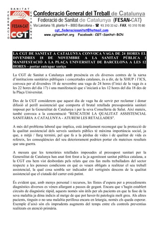 Confederació General del Treball de Catalunya 
Federació de Sanitat de Catalunya (FESAN-CAT) 
Via Laietana 18, planta 9 – 8003 Barcelona –  93 310 33 62 – FAX. 93 310 70 80 
cgt_federaciosanitat@hotmail.com 
www.cgtsanitat.org Facebook: CGT-Sanitat-BCN 
LA CGT DE SANITAT A CATALUNYA CONVOCA VAGA DE 24 HORES EL 
DIVENDRES 18 DE NOVEMBRE A LA SANITAT PÚBLICA I 
MANIFESTACIÓ A LA PLAÇA UNIVERSITAT DE BARCELONA A LES 12 
HORES – portar entrapar xoriço 
La CGT de Sanitat a Catalunya amb presència en els diversos centres de la xarxa 
d’institucions sanitàries públiques i concertades catalanes, és a dir, de la XHUP i l’ICS, 
convoca per al divendres 18 de novembre una vaga de 24 hores (l’inici de la vaga és a 
les 22 hores del dia 17) i una manifestació que s’iniciarà a les 12 hores del dia 18 des de 
la Plaça Universitat. 
Des de la CGT considerem que aquest dia de vaga ha de servir per reclamar i donar 
difusió al perill assistencial que comporta el brutal retallada pressupostària sanitari 
imposat per la Generalitat de Catalunya i per la seva Conselleria de Salut. Així mateix, 
també convoca a la concentració "RESCATEM LA QUALITAT ASSISTENCIAL 
SANITÀRIA A CATALUNYA - ATUREM LES RETALLADES". 
A més del problema laboral que implica, està àmpliament reconegut que la protecció de 
la qualitat assistencial dels serveis sanitaris públics té màxima importància social, ja 
que, a mitjà / llarg termini, pel que fa a la pèrdua de vides i de qualitat de vida es 
refereix, les conseqüències del seu deteriorament podrien portar els mateixos resultats 
que una guerra. 
A mesura que les temeràries retallades imposades al pressupost sanitari per la 
Generalitat de Catalunya han anat fent forat a la ja agonitzant sanitat pública catalana, a 
la CGT ens hem vist desbordats pels relats que ens fan molts treballadors del sector 
respecte a les penoses condicions en què es veuen obligats a realitzar el seu treball 
assistencial, la qual cosa sembla ser indicador del vertiginós descens de la qualitat 
assistencial que el ciutadà del carrer està patint. 
És evident que, amb menys personal i recursos, les llistes d’espera per a procediments 
diagnòstics diversos es vénen allargant a passos de gegant. Encara que s’hagin establert 
circuits de diagnòstic ràpid, aquests només són útils per als pacients en que la fase de la 
seva malaltia ja dóna indicis al metge de que pot haver-hi patologia molt greu. Als altres 
pacients, tinguin o no una malaltia perillosa encara en letargia, només els queda esperar. 
Exemple d’això són els imprudents augments del temps entre els controls preventius 
realitzats en atenció primària. 
 