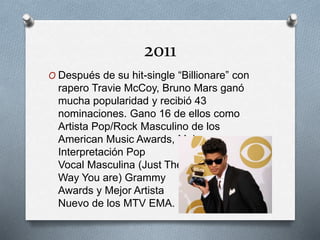 2011
O Después de su hit-single “Billionare” con
rapero Travie McCoy, Bruno Mars ganó
mucha popularidad y recibió 43
nominaciones. Gano 16 de ellos como
Artista Pop/Rock Masculino de los
American Music Awards, Mejor
Interpretación Pop
Vocal Masculina (Just The
Way You are) Grammy
Awards y Mejor Artista
Nuevo de los MTV EMA.
 