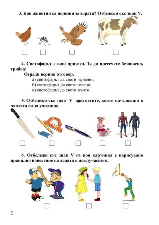 2
3. Кои животни са полезни за хората? Отбележи със знак V.
4. Светофарът е ваш приятел. За да пресечете безопасно,
трябва:
Огради верния отговор.
а) светофарът да свети червено;
б) светофарът да свети зелено;
в) светофарът да свети жълто.
5. Отбележи със знак V предметите, които ще сложиш в
чантата си за училище.
6. Отбележи със знак V на коя картинка е нарисувано
правилно поведение на децата в междучасието.
 